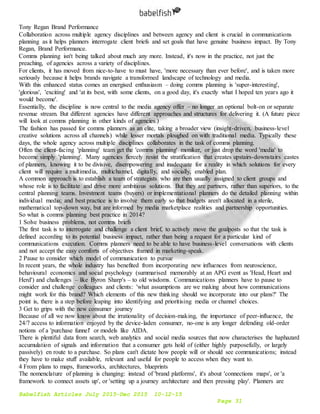 Babelfish Articles July 2015-Dec 2015 10-12-15
Page 31
Tony Regan Brand Performance
Collaboration across multiple agency disciplines and between agency and client is crucial in communications
planning as it helps planners interrogate client briefs and set goals that have genuine business impact. By Tony
Regan, Brand Performance.
Comms planning isn't being talked about much any more. Instead, it's now in the practice, not just the
preaching, of agencies across a variety of disciplines.
For clients, it has moved from nice-to-have to must have, 'more necessary than ever before', and is taken more
seriously because it helps brands navigate a transformed landscape of technology and media.
With this enhanced status comes an energised enthusiasm – doing comms planning is 'super-interesting',
'glorious', 'exciting' and 'at its best, with some clients, on a good day, it's exactly what I hoped ten years ago it
would become'.
Essentially, the discipline is now central to the media agency offer – no longer an optional bolt-on or separate
revenue stream. But different agencies have different approaches and structures for delivering it. (A future piece
will look at comms planning in other kinds of agencies.)
The fashion has passed for comms planners as an elite, taking a broader view (insight-driven, business-level
creative solutions across all channels) while lesser mortals ploughed on with traditional media. Typically these
days, the whole agency across multiple disciplines collaborates in the task of comms planning.
Often the client-facing 'planning' team get the 'comms planning' moniker, or just drop the word 'media' to
become simply 'planning'. Many agencies fiercely resist the stratification that creates upstairs-downstairs castes
of planners, knowing it to be divisive, disempowering and inadequate for a reality in which solutions for every
client will require a multimedia, multichannel, digitally, and socially, enabled plan.
A common approach is to establish a team of strategists who are then usually assigned to client groups and
whose role is to facilitate and drive more ambitious solutions. But they are partners, rather than superiors, to the
central planning teams. Investment teams (buyers) or implementational planners do the detailed planning within
individual media; and best practice is to involve them early so that budgets aren't allocated in a sterile,
mathematical top-down way, but are informed by media marketplace realities and partnership opportunities.
So what is comms planning best practice in 2014?
1 Solve business problems, not comms briefs
The first task is to interrogate and challenge a client brief, to actively move the goalposts so that the task is
defined according to its potential business impact, rather than being a request for a particular kind of
communications execution. Comms planners need to be able to have business-level conversations with clients
and not accept the easy comforts of objectives framed in marketing-speak.
2 Pause to consider which model of communication to pursue
In recent years, the whole industry has benefited from incorporating new influences from neuroscience,
behavioural economics and social psychology (summarised memorably at an APG event as 'Head, Heart and
Herd') and challenges – like Byron Sharp's – to old wisdoms. Communications planners have to pause to
consider and challenge colleagues and clients: 'what assumptions are we making about how communications
might work for this brand? Which elements of this new thinking should we incorporate into our plans?' The
point is, there is a step before leaping into identifying and prioritising media or channel choices.
3 Get to grips with the new consumer journey
Because of all we now know about the irrationality of decision-making, the importance of peer-influence, the
24/7 access to information enjoyed by the device-laden consumer, no-one is any longer defending old-order
notions of a 'purchase funnel' or models like AIDA.
There is plentiful data from search, web analytics and social media sources that now characterises the haphazard
accumulation of signals and information that a consumer gets hold of (either highly purposefully, or largely
passively) en route to a purchase. So plans can't dictate how people will or should see communications; instead
they have to make stuff available, relevant and useful for people to access when they want to.
4 From plans to maps, frameworks, architectures, blueprints
The nomenclature of planning is changing: instead of 'brand platforms', it's about 'connections maps', or 'a
framework to connect assets up', or 'setting up a journey architecture and then pressing play'. Planners are
 