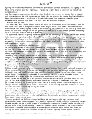 Babelfish Articles July 2015-Dec 2015 10-12-15
Page 32
figuring out 'how to orchestrate brand encounters for people across channels and devices'; and aspiring to tell
brand stories or create game-like experiences – recognising people's desire to participate and interact with
communications.
And these maps or frameworks are incredibly valued by clients who see how they can use them to integrate
their communications, link with ecommerce and clarify roles and strategies for content. This kind of thinking
helps agencies constructively avoid some of the turf warfare of the past, rather than conceiving grand
communications platforms (that sound to ad agency ears like advertising strategies).
5 No more gurus any more
There was a time, when comms planners were a rare breed, that they enjoyed (and perhaps suffered from) an
elite status, called upon to utter gems of wisdom, to see insights where others couldn't, to be more creative,
more strategic than ordinary agency mortals. It was never really true or sustainable and, thankfully, things have
moved on. Now there is recognition that 'the ground we're being asked to cover and the problems we're being
asked to solve can't easily be done by an individual'.
The requirement for multidisciplinary teamwork means that 'the best strategist is the one with the most friends
in the agency'. An expanding landscape has multiplied specialist disciplines within agencies, requiring comms
planners to be multilingual to orchestrate a response from a wide variety of colleagues with different skills and
perspectives. Collaboration is necessary, enjoyable and effective at all levels – within the agency, with clients
and in multi-agency teams.
6 Loose structures and fluid, cyclical processes
As orchestrators-in-chief of agency-wide collaboration, comms planners have to know how to include people in
the right places, in the right way. Agency processes are flexing to move away from the linear working
approaches that supported the training and upskilling necessary to transform them from the media planning and
buying shops of old.
Now every stage of the process must benefit from a wider variety of perspectives: insight enhanced by web
analytics, strategy informed by media partnership potential, dashboard data-visualisations developed upfront.
One agency has introduced a game-based platform to facilitate open, collaborative working across agency
disciplines worldwide; and other agencies too are looking into gamifying their working processes to open client
problems up to fresh, wide, iterative thinking.
7 Always-on, real-time planning
Building owned and earned media into communications plans has taken them beyond bursts and campaigns into
always-on mode. The flows of influence between paid, owned and earned environments can be stimulated and
facilitated, while paid-social is a fast-growing example of investing to achieve more brand saliency in the
earned channel. The need to respond quickly in owned or paid channels to people responding negatively (or
enthusiastically) in earned means that because comms are alwayson, so is planning.
Russell Davies has described this as like gardening (and Dare's John Owen says, 'you don't launch and leave,
you tend') but while comms planning is expanding to embrace the culture of optimisation driven by
performance marketing and direct response culture, there is an ongoing tension between the insight-driven
strategic approach and a data-driven reactive, tactical one. Drivers who only look at the dashboard and never
out of the windscreen are probably heading for trouble.
8 From creative to content
The maps and frameworks that comms planners are taking to clients are identifying places and roles for new,
non-advertising content; allowing them to conceive, originate or commission content for those places – whether
in partnership with media owners or with social platforms, by outsourcing production or, increasingly, with in-
house creative resources and teams.
'Content', notoriously the flabbiest of terms, has blurred the lines between what were previously clearly
demarcated territories between agencies ('we're creative, you're media') and is beginning to put comms planners
in media agencies into the powerful position of commissioning what used to be called creative work that will
populate social media channels or clients' ecommerce platforms, as well as (of course, still doing) new-form
multichannel advertorials and competitions in partnership with traditional media owners. And clients are
walking into media agencies with substantial budgets for 'content', expecting comms planners to advise.
 