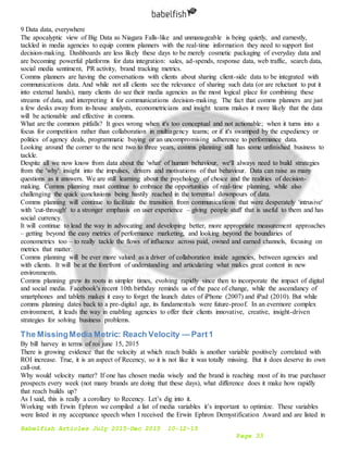Babelfish Articles July 2015-Dec 2015 10-12-15
Page 33
9 Data data, everywhere
The apocalyptic view of Big Data as Niagara Falls-like and unmanageable is being quietly, and earnestly,
tackled in media agencies to equip comms planners with the real-time information they need to support fast
decision-making. Dashboards are less likely these days to be merely cosmetic packaging of everyday data and
are becoming powerful platforms for data integration: sales, ad-spends, response data, web traffic, search data,
social media sentiment, PR activity, brand tracking metrics.
Comms planners are having the conversations with clients about sharing client-side data to be integrated with
communications data. And while not all clients see the relevance of sharing such data (or are reluctant to put it
into external hands), many clients do see their media agencies as the most logical place for combining these
streams of data, and interpreting it for communications decision-making. The fact that comms planners are just
a few desks away from in-house analysts, econometricians and insight teams makes it more likely that the data
will be actionable and effective in comms.
What are the common pitfalls? It goes wrong when it's too conceptual and not actionable; when it turns into a
focus for competition rather than collaboration in multiagency teams; or if it's swamped by the expediency or
politics of agency deals, programmatic buying or an uncompromising adherence to performance data.
Looking around the corner to the next two to three years, comms planning still has some unfinished business to
tackle.
Despite all we now know from data about the 'what' of human behaviour, we'll always need to build strategies
from the 'why': insight into the impulses, drivers and motivations of that behaviour. Data can raise as many
questions as it answers. We are still learning about the psychology of choice and the realities of decision-
making. Comms planning must continue to embrace the opportunities of real-time planning, while also
challenging the quick conclusions being hastily reached in the torrential downpours of data.
Comms planning will continue to facilitate the transition from communications that were desperately 'intrusive'
with 'cut-through' to a stronger emphasis on user experience – giving people stuff that is useful to them and has
social currency.
It will continue to lead the way in advocating and developing better, more appropriate measurement approaches
– getting beyond the easy metrics of performance marketing, and looking beyond the boundaries of
econometrics too – to really tackle the flows of influence across paid, owned and earned channels, focusing on
metrics that matter.
Comms planning will be ever more valued as a driver of collaboration inside agencies, between agencies and
with clients. It will be at the forefront of understanding and articulating what makes great content in new
environments.
Comms planning grew its roots in simpler times, evolving rapidly since then to incorporate the impact of digital
and social media. Facebook's recent 10th birthday reminds us of the pace of change, while the ascendancy of
smartphones and tablets makes it easy to forget the launch dates of iPhone (2007) and iPad (2010). But while
comms planning dates back to a pre-digital age, its fundamentals were future-proof. In an evermore complex
environment, it leads the way in enabling agencies to offer their clients innovative, creative, insight-driven
strategies for solving business problems.
The MissingMedia Metric: Reach Velocity — Part1
By bill harvey in terms of roi june 15, 2015
There is growing evidence that the velocity at which reach builds is another variable positively correlated with
ROI increase. True, it is an aspect of Recency, so it is not like it was totally missing. But it does deserve its own
call-out.
Why would velocity matter? If one has chosen media wisely and the brand is reaching most of its true purchaser
prospects every week (not many brands are doing that these days), what difference does it make how rapidly
that reach builds up?
As I said, this is really a corollary to Recency. Let’s dig into it.
Working with Erwin Ephron we compiled a list of media variables it’s important to optimize. These variables
were listed in my acceptance speech when I received the Erwin Ephron Demystification Award and are listed in
 