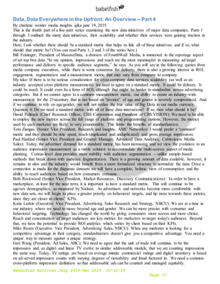 Babelfish Articles July 2015-Dec 2015 10-12-15
Page 37
Data, Data Everywhere in the Upfront: An Overview -- Part 4
By charlene weisler media insights q&a june 19, 2015
This is the fourth part of a five-part series examining the new data initiatives of major data companies. Parts 1
through 3 outlined the many data initiatives, their scalability and whether their services were gaining traction in
the industry.
Here, I ask whether there should be a standard metric that helps to link all of these initiatives and if so, what
should that metric be? (You can read Parts 1, 2 and 3 of the series here.)
Bill Feininger, President of MassiveData, a division of FourthWall Media, is immersed in the reportage aspect
of set top box data. “In my opinion, impressions and reach are the most meaningful in measuring ad target
performance and delivery to specific audience segments,” he says. As you will see in the following quotes from
media company executives, while there is some consensus for delivery, there is also a growing interest in ROI,
engagement, segmentation and a measurement metric that may vary from company to company.
My take: If there is to be serious consideration for cross company data services scalability (as well as an
industry accepted cross platform measurement) we need to agree on a standard metric. It could be delivery. It
could be reach. It could even be a form of ROI, although that might be harder to standardize across advertising
categories. But if we cannot agree to a common measurement metric, our ability to create an industry-wide
measurement for the 21stcentury that is not based on “proxies” of age and gender is severely compromised. And
if we continue to rely on age/gender, we will not realize the true value of Big Data in our media currency.
Question 4: Do we need a standard metric with all of these data innovations? If so, then what should it be?
David Poltrack (Chief Research Officer, CBS Corporation and President of CBS VISION): We need to be able
to employ the new metrics across the full range of platform and programming options. However, the metrics
used by each marketer are likely to vary considerably. This limits the benefits of standardization.
Tom Ziangas (Senior Vice President, Research and Insights, AMC Networks): I would prefer a “common”
metric and they should be time spent, reach (duplicated and unduplicated) and gross average impressions.
Paul Haddad (Senior Vice President and General Manager, Advanced Data Analytics, Cablevision Media
Sales): Today, the advertiser demand for a standard metric has been increasing and we view the evolution to an
audience impression measurement as a viable solution to accommodate the multi-screen aspect of media
planning. Census-level data provides more stability with audience segmentation -- unlike sample-based
methods that break down with audience fragmentation. There is a growing amount of data available; however, it
remains in silos and the industry would benefit from a more formalized structure to normalize the data. Once a
connection is made for the disparate datasets we will have a complete, holistic view of consumption and the
ability to reach audiences based on how consumers consume.
Beth Rockwood (Senior Vice President, Market Resources, Discovery Communications): In order to have a
marketplace, at least for the near term, it is important to have a standard metric. This will continue to be
age/sex demographics, as measured by Nielsen. As advertisers and networks become more comfortable with
new data sets, we will begin to place a greater priority on behavioral targets, and tip more towards these metrics,
since they are closer to clients’ KPIs.
Katie Larkin (Executive Vice President, Advertising Sales Research and Strategy, NBCU): We are at a time in
our industry where we need to move beyond age and gender. We can be more precise with consumer and
behavioral targeting. Technology has changed the world by giving consumers more access and more choice.
Reach and concentration of target audiences are key metrics for marketers to target today's audiences. Beyond
that, we have the potential to provide ROI analytics which varies by client based on their KPIs.
Mike Rosen (Executive Vice President, Advertising Sales, NBCU): When any marketer is looking for a
competitive advantage in their category, standardization doesn’t give you a competitive advantage. You need a
unique way to measure against a unique strategy.
Geri Wang (President, Ad Sales, ABC): We need to agree that the unit of trade will continue to be the
impression and, as digital and linear TV evolve to similar addressable models, that we are counting impressions
the same way. Today, TV ratings are based on average minute commercial ratings and digital inventory is based
on ad-served impression counts with varying degrees of viewability and fraud factored in. We need a common
cross-platform impression definition so that addressable ads can be counted and managed equitably.
 