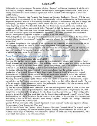 Babelfish Articles July 2015-Dec 2015 10-12-15
Page 38
Additionally, we need to recognize that as data offerings “fragment” and become proprietary, it will be much
more difficult for buyers and sellers to evaluate the marketplace on an apples-to-apples basis. Some level of
industry standardization around audience segmentation will be required for the marketplace to evolve in a
scalable fashion.
Kern Schireson (Executive Vice President, Data Strategy and Consumer Intelligence, Viacom): With the many
ways content is being consumed, we are focused on continuously evolving and innovating our data capture and
proprietary predictive methods in order to bring advertisers precisely to the consumers they want to engage with
meaningfully. The impact of engagement is more relevant than ever, and that’s a key area of focus for us.
Hanna Gryncwajg (Senior Vice President, Sales, RLTV): I'm not sure we can get to a fully standard metric
considering all of the different data available today. That said, I do think the industry would move quicker to
scalable metrics if there were some broad category standards and, within those categories, specific attributes
that could be bundled together with an algorithmic application. This would also enable small/independent
networks and big media companies to be able to compete in the same format.
Part 5, to be published next week, gives the nod to research and asks the questions: What is the status of the
research department in your company? Has the data imperative changed the perceptions of your departments? If
so, then how?
The opinions and points of view expressed in this commentary are exclusively the views of the author and do
not necessarily represent the views of MediaVillage management or associated bloggers.
Charlene Weisler is a media research executive with experience that spans broadcast, cable, off-platform, non-
linear and broadband. Her expertise is in set top box data, SEO, metrics creation and behavioral psychography.
In addition, she writes about the m... read more
Data, Data Everywhere in the Upfront: An Overview -- Part 5
By charlene weisler media insights q&a june 29, 2015
This is the fifth and final part of a series examining the new data initiatives of major data companies. Parts 1
through 4 outlined the many data initiatives, their scalability, whether their services were gaining traction in the
industry and the issue of a standard metric to link systems and platforms. Here, I ask about the role of research
in the Era of Data. Is its role changing? Is there a future for research as we know it?
The question addressed here was precipitated by some major changes over the past year including the
transitioning of one research department into a data specialist department, layoffs at some other research
departments and the building of new business intelligence departments working in tandem with traditional
research departments but reporting to different managements. (You can read Parts 1-4 of this series here.)
According to ARF CEO Gayle Fuguitt, “There's never been a better or harder time to be in research, insights
and analytics, and there's never been a more important time. Data is just facts without inherent insight. The role
of the new analytics leader is to develop growth ideas and quantity opportunities that bring consumers' needs
and values to life and make an emotional connection.”
My take: My concern about the future of research is not some random paranoia. There is scuttle talk that even
sales, that sacrosanct area of perpetual expansion, might retrench with the advent of programmatic TV. With
change there is transition and even upheaval. So why should research, even in this age of data worship, not be
negatively impacted as well? One would think that the focus on data would catapult research’s role in C-Suite
decision-making but I am of the opinion that the results so far are mixed. In fact, executive titles in research are
now tending to leave off the word “Research” while adding “Analytics,” “Insights” and “Strategy.” When did
“Research” become a title to be avoided?
Question 5: What is the status of the research department in your company? Has the data imperative changed
the perceptions of your departments? If so, how?
Beth Rockwood (Senior Vice President, Market Resources, Discovery Communications):The research group’s
responsibilities are growing; we are in the fortunate position of being able to demonstrate the value of our
inventory in new ways. Collaboration with sales teams, agencies and clients has always been important, but it
is now much more central to our role as researchers.
 