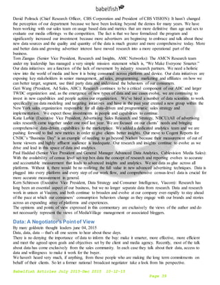 Babelfish Articles July 2015-Dec 2015 10-12-15
Page 39
David Poltrack (Chief Research Officer, CBS Corporation and President of CBS VISION): It hasn’t changed
the perception of our department because we have been looking beyond the demos for many years. We have
been working with our sales team on usage based data and metrics that are more definitive than age and sex to
evaluate our media offerings vs the competition. The fact is that we have formalized the program and
significantly increased our investment because more advertisers are beginning to embrace and talk about these
new data sources and the quality and quantity of the data is much greater and more comprehensive today. More
and better data and growing advertiser interest have moved research into a more operational part of the
business.
Tom Ziangas (Senior Vice President, Research and Insights, AMC Networks): The AMCN Research team
under my leadership has managed a very simple mission statement which is, “We Make Everyone Smarter.”
Our data initiatives are a function of the lack of movement by industry research partners. We need a holistic
view into the world of media and how it is being consumed across platform and device. Our data initiatives are
exposing key stakeholders in senior management, ad sales, programming, marketing and affiliates on how we
can better target, segment, use third party data and understand the behaviors of our consumers.
Geri Wang (President, Ad Sales, ABC): Research continues to be a critical component of our ABC and larger
TWDC organization and, as the emergence of new types of data and use cases evolve, we are continuing to
invest in new capabilities and people across our organization. We’ve hired a number of data scientists to work
specifically on data modeling and targeting initiatives and have in the past year created a new group within the
New York sales organization responsible for all data-driven and programmatic sales strategy and
implementation. We expect those investments in people and capabilities to continue.
Katie Larkin (Executive Vice President, Advertising Sales Research and Strategy, NBCU):All of advertising
sales research came together under one roof last year. We are focused on our clients’ needs and bringing
comprehensive data-driven capabilities to the marketplace. We added a dedicated analytics team and we are
pushing forward to find new metrics in order to give clients better insights. Our move to Cogent Reports for
CNBC’s “Business Day” is an example of needing to go beyond Nielsen because their measurement of out of
home viewers and highly affluent audience is inadequate. Our research and insights continue to evolve as we
drive and lead in this space of data and analytics.
Paul Haddad (Senior Vice President and General Manager Advanced Data Analytics, Cablevision Media Sales):
With the availability of census level set-top box data the concept of research and reporting evolves to accurate
and accountable measurement that leads to advanced insights and analytics. We see data as glue across all
platforms. Without it, there would be no realizing the full value in new advanced advertising techniques. Data is
plugged into every platform and every step of our work flow, and comprehensive census-level data is crucial for
more accurate measurement in general.
Kern Schireson (Executive Vice President, Data Strategy and Consumer Intelligence, Viacom): Research has
long been an essential aspect of our business, but we no longer separate data from research. Data and research
work in unison at Viacom, and both continue to broaden and evolve at our company ever-rapidly to stay ahead
of the pace at which our consumers’ consumption behaviors change as they engage with our brands and stories
across an expanding array of platforms and experiences.
The opinions and points of view expressed in this commentary are exclusively the views of the author and do
not necessarily represent the views of MediaVillage management or associated bloggers.
Data: A Negotiator's Pointof View
By marc goldstein thought leaders june 04, 2015
Data, data, data -- that's all one seems to hear about these days.
There is no denying the importance of data to inform the buy: make it smarter, more effective, more efficient
and meet the agreed upon goals and objectives set by the client and media agency. Recently, most of the talk
about data has come exclusively from the sales community. In each case they talk about their data, access to
data and willingness to make it work for the buyer.
We haven't heard very much, if anything, from those people who are making the long term commitments on
behalf of their clients. So let a former national broadcast negotiator take a look from his perspective.
 