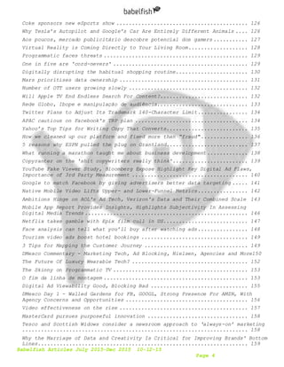 Babelfish Articles July 2015-Dec 2015 10-12-15
Page 4
Coke sponsors new eSports show .......................................... 126
Why Tesla’s Autopilot and Google’s Car Are Entirely Different Animals .... 126
Aos poucos, mercado publicitário descobre potencial dos gamers ........... 127
Virtual Reality is Coming Directly to Your Living Room................... 128
Programmatic faces threats .............................................. 129
One in five are 'cord-nevers' ........................................... 129
Digitally disrupting the habitual shopping routine....................... 130
Mars prioritises data ownership ......................................... 131
Number of OTT users growing slowly ...................................... 132
Will Apple TV End Endless Search For Content?............................ 132
Rede Globo, Ibope e manipulação de audiência............................. 133
Twitter Plans to Adjust Its Trademark 140-Character Limit................ 134
APAC cautious on Facebook's TRP plan .................................... 134
Yahoo’s Top Tips for Writing Copy That Converts.......................... 135
How we cleaned up our platform and fixed more than “fraud"............... 136
5 reasons why ESPN pulled the plug on Grantland.......................... 137
What running a marathon taught me about business development ............. 138
Copyranter on the 'shit copywriters really think'........................ 139
YouTube Fake Viewer Study, Bloomberg Expose Highlight Key Digital Ad Flaws,
Importance of 3rd Party Measurement ..................................... 140
Google to match Facebook by giving advertisers better data targeting ..... 141
Native Mobile Video Lifts Upper- and Lower-Funnel Metrics................ 142
Ambitions Hinge on AOL's Ad Tech, Verizon's Data and Their Combined Scale 143
Mobile App Report Provides Insights, Highlights Subjectivity In Assessing
Digital Media Trends .................................................... 146
Netflix takes gamble with Epix film cull in US........................... 147
Face analysis can tell what you’ll buy after watching ads................ 148
Tourism video ads boost hotel bookings .................................. 149
3 Tips for Mapping the Customer Journey ................................. 149
DMexco Commentary - Marketing Tech, Ad Blocking, Nielsen, Agencies and More150
The Future Of Luxury Wearable Tech? ..................................... 152
The Skinny on Programmatic TV ........................................... 153
O fim da linha de montagem .............................................. 153
Digital Ad Viewability Good, Blocking Bad ............................... 155
DMexco Day 1 - Walled Gardens for FB, GOOGL, Strong Presence For AMZN, With
Agency Concerns and Opportunities ....................................... 156
Video effectiveness on the rise ......................................... 157
MasterCard pursues purposeful innovation ................................ 158
Tesco and Scottish Widows consider a newsroom approach to ‘always-on’ marketing
........................................................................ 158
Why the Marriage of Data and Creativity Is Critical for Improving Brands' Bottom
Lines................................................................... 159
 