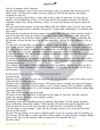 Babelfish Articles July 2015-Dec 2015 10-12-15
Page 40
First off, no argument: Data is important!
But part of the negotiator’s job is to look across all broadcast venues and purchase those that best meet the
client’s needs. To do that and to compare one versus another you need data that measures and analyzes
everything the same way.
As much as we clamor about Nielsen, we have relied on these ratings for many years. We know they are
imperfect, but the methodology is there, a 2.0 AA rating has the same meaning everywhere, the nationally
projectable sample is there and the consistency is there. It's a source that measures all broadcast options the
same way.
How can a sound buying decision be made using different data from multiple sources? Can the buyer assume
that all the data being put forth is nationally representative? Is using similar methodology? Is an unbiased third
party source?
What about those broadcasters that do not appear to have data to inform the buys on their networks? Clearly I
must use the data I have access to. It doesn't seem to make sense to make multi-million dollar decisions by
looking at differing sets of data from multiple sources. I need my own, my ability to look at comparable data
that measures everyone the same way, using the same methodology, allowing for a fair comparison of all my
options.
It's really hard, if not impossible, to make purchase decisions when the options are being evaluated on different
basis. Having said that, I applaud the networks’ initiative in introducing new metrics to measure effectiveness.
But I need a common standard to make my dollar commitments, and until then I'll try to make use of your data
in some other way. It's a positive incremental step in a long process that is just at the beginning.
So, thank you networks, but I will still make my buying decisions using the data I have that allows me to look at
all of you on common ground.
The opinions and points of view expressed in this commentary are exclusively the views of the author and do
not necessarily represent the views of Media Village management or associated bloggers. Image at top courtesy
of freedigitalphotos.net.
Marc Goldstein is the Founder of Media Solutions LLC which he established following his career as CEO of
Groupm North America. Previously he was CEO of Mindshare NA, Executive Vice President and The first to
lead the newly cr
In ten years time your agency will be an algorithm
by Nicola Kemp,
Marketers were warned that in ten years time algorithms that will take complete control of the creative process
could usurp their advertising agencies.
Speaking at the Cannes Lion Advertising festival, Will Sansom, director of strategy and content at Contagious
Communications, argued: "We work in an industry, yes it’s a creative industry but it is an industry nonetheless
and we would be kidding ourselves if we don’t recognize that industries are all about efficiencies making things
better faster, cheaper."
Chaos often breeds life when order breeds habit
The debate over the role of algorithms in marketing has been raging for some time; with many marketers
arguing that creativity and science are not mutually exclusive.
New Creative Possibilities
Commenting on this shift to algorithmic-powered marketing Maria Mujica, LATAM regional marketing
director at Mondelez International explains: "I think that there will be new roles played by algorithms and
robots; but there will be new other roles for people. So I think that this is all about fear of change.
"I see this change as a big possibility". In line with this she believes that up to 70% of the jobs of the future
have not yet been created.
She adds: "The big challenge for us today as marketing leaders is how can we prepare teams for something we
don't yet know. But the ability to connect with others, to have empathy, to connect the dots, to integrate multiple
pieces to make sense, to make meaning, I think are going to be more important than ever."
The shift to intent
 