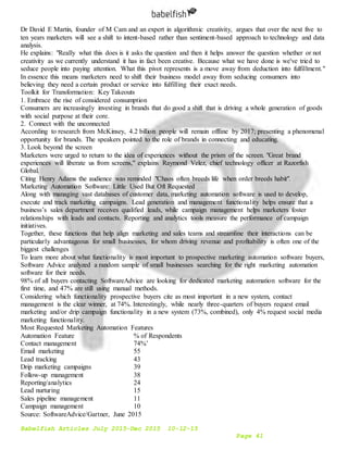 Babelfish Articles July 2015-Dec 2015 10-12-15
Page 41
Dr David E Martin, founder of M Cam and an expert in algorithmic creativity, argues that over the next five to
ten years marketers will see a shift to intent-based rather than sentiment-based approach to technology and data
analysis.
He explains: "Really what this does is it asks the question and then it helps answer the question whether or not
creativity as we currently understand it has in fact been creative. Because what we have done is we've tried to
seduce people into paying attention. What this pivot represents is a move away from deduction into fulfillment."
In essence this means marketers need to shift their business model away from seducing consumers into
believing they need a certain product or service into fulfilling their exact needs.
Toolkit for Transformation: Key Takeouts
1. Embrace the rise of considered consumption
Consumers are increasingly investing in brands that do good a shift that is driving a whole generation of goods
with social purpose at their core.
2. Connect with the unconnected
According to research from McKinsey, 4.2 billion people will remain offline by 2017; presenting a phenomenal
opportunity for brands. The speakers pointed to the role of brands in connecting and educating.
3. Look beyond the screen
Marketers were urged to return to the idea of experiences without the prism of the screen. "Great brand
experiences will liberate us from screens," explains Raymond Velez, chief technology officer at Razorfish
Global.
Citing Henry Adams the audience was reminded "Chaos often breeds life when order breeds habit".
Marketing Automation Software: Little Used But Oft Requested
Along with managing vast databases of customer data, marketing automation software is used to develop,
execute and track marketing campaigns. Lead generation and management functionality helps ensure that a
business’s sales department receives qualified leads, while campaign management helps marketers foster
relationships with leads and contacts. Reporting and analytics tools measure the performance of campaign
initiatives.
Together, these functions that help align marketing and sales teams and streamline their interactions can be
particularly advantageous for small businesses, for whom driving revenue and profitability is often one of the
biggest challenges
To learn more about what functionality is most important to prospective marketing automation software buyers,
Software Advice analyzed a random sample of small businesses searching for the right marketing automation
software for their needs.
98% of all buyers contacting SoftwareAdvice are looking for dedicated marketing automation software for the
first time, and 47% are still using manual methods.
Considering which functionality prospective buyers cite as most important in a new system, contact
management is the clear winner, at 74%. Interestingly, while nearly three-quarters of buyers request email
marketing and/or drip campaign functionality in a new system (73%, combined), only 4% request social media
marketing functionality.
Most Requested Marketing Automation Features
Automation Feature % of Respondents
Contact management 74%’
Email marketing 55
Lead tracking 43
Drip marketing campaigns 39
Follow-up management 38
Reporting/analytics 24
Lead nurturing 15
Sales pipeline management 11
Campaign management 10
Source: SoftwareAdvice/Gartner, June 2015
 