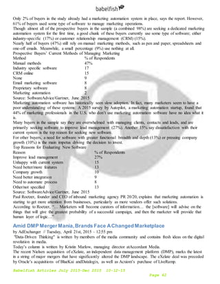 Babelfish Articles July 2015-Dec 2015 10-12-15
Page 42
Only 2% of buyers in the study already had a marketing automation system in place, says the report. However,
61% of buyers used some type of software to manage marketing operations.
Though almost all of the prospective buyers in the sample (a combined 98%) are seeking a dedicated marketing
automation system for the first time, a good chunk of these buyers currently use some type of software; either
industry-specific (17%) or customer relationship management (CRM) (15%).
Nearly half of buyers (47%) still rely on manual marketing methods, such as pen and paper, spreadsheets and
one-off emails. Meanwhile, a small percentage (9%) use nothing at all.
Prospective Buyers’ Current Methods of Managing Marketing
Method % of Respondents
Manual methods 47%
Industry specific software 17
CRM online 15
None 9
Email marketing software 8
Proprietary software 8
Marketing automation 2
Source: SoftwareAdvice/Gartner, June 2015
Marketing automation software has historically seen slow adoption. In fact, many marketers seem to have a
poor understanding of these systems: A 2015 survey by Autopilot, a marketing automation startup, found that
44% of marketing professionals in the U.S. who don’t use marketing automation software have no idea what it
is.
Many buyers in the sample say they are overwhelmed with managing clients, contacts and leads, and are
primarily seeking software to improve lead management (27%). Another 15% say dissatisfaction with their
current system is the top reason for seeking new software.
For other buyers, a need for software with greater functional breadth and depth (13%) or pressing company
growth (10%) is the main impetus driving the decision to invest.
Top Reasons for Evaluating New Software
Reason % of Respondents
Improve lead management 27%
Unhappy with current system 15
Need better/more features 13
Company growth 10
Need better integration 9
Need to automate process 8
Other/not specified 13
Source: SoftwareAdvice/Gartner, June 2015
Paul Roetzer, founder and CEO of inbound marketing agency PR 20/20, explains that marketing automation is
starting to get more attention from businesses, particularly as more vendors offer such solutions.
According to Roetzer, “… Marketers will become curators of information… the [software] will advise on the
things that will give the greatest probability of a successful campaign, and then the marketer will provide that
human layer of logic…”
Amid DMP MergerMania,Brands Face AChanged Marketplace
by AdExchanger // Tuesday, April 21st, 2015 – 12:55 pm
"Data-Driven Thinking" is written by members of the media community and contains fresh ideas on the digital
revolution in media.
Today’s column is written by Kristin Marlow, managing director atAccordant Media.
The recent Nielsen acquisition of eXelate, an independent data management platform (DMP), marks the latest
in a string of major mergers that have significantly altered the DMP landscape. The eXelate deal was preceded
by Oracle’s acquisitions of BlueKai andDatalogix, as well as Acxiom’s purchase of LiveRamp.
 