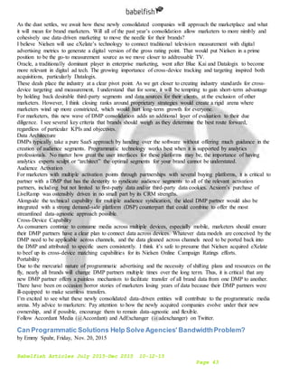 Babelfish Articles July 2015-Dec 2015 10-12-15
Page 43
As the dust settles, we await how these newly consolidated companies will approach the marketplace and what
it will mean for brand marketers. Will all of the past year’s consolidation allow marketers to more nimbly and
cohesively use data-driven marketing to move the needle for their brands?
I believe Nielsen will use eXelate’s technology to connect traditional television measurement with digital
advertising metrics to generate a digital version of the gross rating point. That would put Nielsen in a prime
position to be the go-to measurement source as we move closer to addressable TV.
Oracle, a traditionally dominant player in enterprise marketing, went after Blue Kai and Datalogix to become
more relevant in digital ad tech. The growing importance of cross-device tracking and targeting inspired both
acquisitions, particularly Datalogix.
These deals place the industry at a clear pivot point. As we get closer to creating industry standards for cross-
device targeting and measurement, I understand that for some, it will be tempting to gain short-term advantage
by holding back desirable third-party segments and data sources for their clients, at the exclusion of other
marketers. However, I think closing ranks around proprietary strategies would create a rigid arena where
marketers wind up more constricted, which would hurt long-term growth for everyone.
For marketers, this new wave of DMP consolidation adds an additional layer of evaluation to their due
diligence. I see several key criteria that brands should weigh as they determine the best route forward,
regardless of particular KPIs and objectives.
Data Architecture
DMPs typically take a pure SaaS approach by handing over the software without offering much guidance in the
creation of audience segments. Programmatic technology works best when it is supported by analytics
professionals. No matter how great the user interfaces for these platforms may be, the importance of having
analytics experts sculpt or “architect” the optimal segments for your brand cannot be understated.
Audience Activation
For marketers with multiple activation points through partnerships with several buying platforms, it is critical to
partner with a DMP that has the dexterity to syndicate audience segments to all of the relevant activation
partners, including but not limited to first-party data and/or third-party data cookies. Acxiom’s purchase of
LiveRamp was ostensibly driven in no small part by its CRM strengths.
Alongside the technical capability for multiple audience syndication, the ideal DMP partner would also be
integrated with a strong demand-side platform (DSP) counterpart that could combine to offer the most
streamlined data-agnostic approach possible.
Cross-Device Capability
As consumers continue to consume media across multiple devices, especially mobile, marketers should ensure
their DMP partners have a clear plan to connect data across devices. Whatever data models are conceived by the
DMP need to be applicable across channels, and the data gleaned across channels need to be ported back into
the DMP and attributed to specific users consistently. I think it’s safe to presume that Nielsen acquired eXelate
to beef up its cross-device matching capabilities for its Nielsen Online Campaign Ratings efforts.
Portability
Due to the mercurial nature of programmatic advertising and the necessity of shifting plans and resources on the
fly, nearly all brands will change DMP partners multiple times over the long term. Thus, it is critical that any
new DMP partner offers a painless mechanism to facilitate transfer of all brand data from one DMP to another.
There have been on occasion horror stories of marketers losing years of data because their DMP partners were
ill-equipped to make seamless transfers.
I’m excited to see what these newly consolidated data-driven entities will contribute to the programmatic media
arena. My advice to marketers: Pay attention to how the newly acquired companies evolve under their new
ownership, and if possible, encourage them to remain data-agnostic and flexible.
Follow Accordant Media (@Accordant) and AdExchanger (@adexchanger) on Twitter.
Can Programmatic Solutions Help Solve Agencies' BandwidthProblem?
by Emmy Spahr, Friday, Nov. 20, 2015
 
