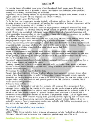Babelfish Articles July 2015-Dec 2015 10-12-15
Page 44
For years the balance of workload versus scope of work has plagued digital agency teams. The strain is
compounded as agencies invest in new skills to support client business in a marketplace where publishers’
inventory and technology are restructuring for self-service.
Programmatic services can help alleviate the day-to-day requirements for digital media planners, as well as
support a different model for full-time employees and efficient workflows.
Programmatic Helps Lighten The Workload
For the first time ever, programmatic spending in display will outpace traditional direct sales this year.
According to eMarketer’s U.S. Programmatic Ad Spending forecast published in October, programmatic will be
59% of total display ad spending, or $15.43 billion, in 2015.
Today’s digital media planners must have a handle on the programmatic marketplace to successfully design
their clients’ campaigns. The advantage of buying through demand-side platforms and an open marketplace go
beyond efficiency and accumulated performance metrics. Ideally, the growth of automated guaranteed and
private marketplace deals can reduce not only the number of phone calls to sales representatives, but can lighten
the workload of securing and optimizing inventory.
Media agencies now either have a dedicated trading desk or are hiring and transforming existing account teams
with programmatic experts. These resources are going to increase in importance as more publishers and
channels are participating in the open marketplace. Rather than a mass RFP and a two-to-four week turnaround
to negotiate and plan a campaign, platforms offer ready-to-order access to publisher inventory. Sales teams can
approve or revise a submitted request and close a deal without leaving their desks.
Teams Become Empowered
Imagine a direct-response-focused planning team. Typically, acquisition-focused clients require weekly
reporting calls and demand insights to improve performance week-over-week. Rather than seeking input from
multiple partners, a team running the campaign self-serve has all the tools and access to evaluate the weekly
ebbs and flows on their own.
This not only empowers media buyers, but also facilitates additional trust from advertisers and allows them to
quickly increase investments based on the insights.
Previously, planners had to check their reporting with each vendor on the plan. If they wanted to add spend,
they had to ask and wait for answers for each line item. Editing an insertion order could take hours of tedious
revisions and counter-signing.
A Streamlined Process Fuels Huge Productivity Gains
Agencies that onboard platforms for buying to all their planning teams can expect employees to save a huge
amount of time. Rather than waiting for an RFP to be submitted, a planner can quickly repeat a successful
partnership and know the inventory is there as soon as the request is approved. The same time savings occur in
the open market, where users can revise their planned spend with the click of a button — whether it be an
increase or cut due to optimization.
A Renewed Focus on Value
In conjunction with the technology and talent fees associated with an agency-driven programmatic buy,
automated buying systems have the potential to help improve the slim margins related to staffing a client’s
team. If junior team members have less insertion orders to maintain and more time for evaluating results, it’s a
win-win for the clients and the company. It’s possible for digital teams’ head count to be funded from a
combination of the scope of work structure and the inflow of programmatic budgets. And the biggest benefit
will be talent having a direct connection to every dollar spent and constantly improving their value to the client.
While technology and data are driving more media value, people and smart strategic thinking will not be
replaced by machines. Agencies must reassess existing talent and skills while building a programmatic arm in
order to best solve their clients’ business challenges.
Facebookvideo ads for new markets
2 November 2015
MENLO PARK, CA: As part of its strategy to expand into emerging markets, Facebook has rolled out a new
"Slideshow" video ad feature to overcome slow connectivity speeds in many parts of the world.
 