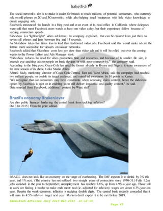 Babelfish Articles July 2015-Dec 2015 10-12-15
Page 45
The social network's aim is to make it easier for brands to reach millions of potential consumers, who currently
rely on old phones or 2G and 3G networks, while also helping small businesses with little video knowledge to
create engaging ads.
Facebook announced the launch in a blog post and at an event at its head office in California where delegates
were told that most Facebook users watch at least one video a day, but their experience differs because of
varying connection speeds.
Slideshow is a "lightweight" video ad format, the company explained, that can be created from just three to
seven still photos and lasts between five and 15 seconds.
As Slideshow takes five times less to load than traditional video ads, Facebook said this would make ads on the
format more accessible for viewers on slower networks.
Facebook added that Slideshow costs less per view than video ads and it will be rolled out over the coming
weeks to the Power Editor and Ads Manager tools.
"Slideshow reduces the need for video production time and resources, and because of its smaller file size, it
extends eye-catching ads to people on basic devices or with poor connectivity," the company said.
According to the blog post, Coca-Cola has used the format already in Kenya and Nigeria to raise awareness of
the new season of its show, Coke Studio Africa.
Ahmed Rady, marketing director of Coca-Cola Central, East and West Africa, said the campaign had reached
two million people, or double its target audience, and raised ad awareness by 10 points in Kenya.
"We recognise that our consumers may have constraints when accessing video content, hence the slideshow
option by Facebook is spot on in enabling us to still deliver impactful and quality content," he said.
Data sourced from Facebook; additional content by Warc staff
Brazil’s economy Brokenlever
Are dire public finances hindering the central bank from tackling inflation?
Oct 31st 2015 | From the print edition
BRAZIL does not look like an economy on the verge of overheating. The IMF expects it to shrink by 3% this
year, and 1% next. (The country has not suffered two straight years of contraction since 1930-31.) Fully 1.2m
jobs vanished in the year to September; unemployment has reached 7.6%, up from 4.9% a year ago. Those still
in work are finding it harder to make ends meet: real (ie, adjusted for inflation) wages are down 4.3% year-on-
year. Despite the weak economy, inflation is nudging double digits. The central bank recently conceded that it
will miss its 4.5% inflation target next year. Markets don’t expect it to be met before 2019.
 