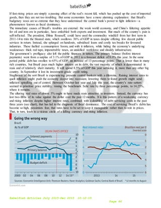 Babelfish Articles July 2015-Dec 2015 10-12-15
Page 46
If fast-rising prices are simply a passing effect of the real’s recent fall, which has pushed up the cost of imported
goods, then they are not too troubling. But some economists have a more alarming explanation: that Brazil’s
budgetary woes are so extreme that they have undermined the central bank’s power to fight inflation—a
phenomenon known as fiscal dominance.
The immediate causes of Brazil’s troubles are external: the weak world economy, and China’s faltering appetite
for oil and iron ore in particular, have enfeebled both exports and investment. But much of the country’s pain is
self-inflicted. The president, Dilma Rousseff, could have used the commodity windfall from her first term in
2011-14 to trim the bloated state, which swallows 36% of GDP in taxes despite offering few decent public
services in return. Instead, she splurged on handouts, subsidised loans and costly tax breaks for favoured
industries. These fuelled a consumption boom, and with it inflation, while hiding the economy’s underlying
weaknesses: thick red tape, impenetrable taxes, an unskilled workforce and shoddy infrastructure.
The government’s profligacy also left the public finances in tatters. The primary balance (before interest
payments) went from a surplus of 3.1% of GDP in 2011 to a forecast deficit of 0.9% this year. In the same
period public debt has swollen to 65% of GDP, an increase of 13 percentage points. That is lower than in many
rich countries, but Brazil pays much higher interest on its debt, the vast majority of which is denominated in
reais and of relatively short maturity. It will spend 8.5% of GDP this year servicing it, more than any other big
country. In September it lost its investment-grade credit rating.
Stagflation of the sort Brazil is experiencing presents central bankers with a dilemma. Raising interest rates to
quell inflation might push the economy deeper into recession; lowering them to foster growth might send
inflation spiralling out of control. Between October last year and July this year, the country’s rate-setters
seemed to prioritise price stability, raising the benchmark Selic rate by three percentage points, to 14.25%,
where it remains.
The alluring real rates of almost 5% ought to have made reais attractive to investors. Instead, the currency has
lost two-fifths of its value against the dollar over the past 12 months. It is this pattern of a weakening currency
and rising inflation despite higher interest rates, combined with a doubling of debt-servicing costs in the past
three years (see chart), that has led to the diagnosis of fiscal dominance. The cost of servicing Brazil’s debts has
become so high, pessimists fear, that rates have to be set to keep it manageable rather than to rein in prices.
That, in turn, leads to a vicious circle of a falling currency and rising inflation.
 