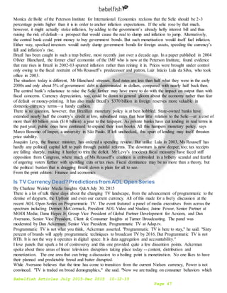 Babelfish Articles July 2015-Dec 2015 10-12-15
Page 47
Monica de Bolle of the Peterson Institute for International Economics reckons that the Selic should be 2-3
percentage points higher than it is in order to anchor inflation expectations. If the selic rose by that much,
however, it might actually stoke inflation, by adding to the government’s already hefty interest bill and thus
raising the risk of default—a prospect that would cause the real to slump and inflation to jump. Alternatively,
the central bank could print money to buy government bonds. But such monetisation would itself fuel inflation.
Either way, spooked investors would surely dump government bonds for foreign assets, speeding the currency’s
fall and inflation’s rise.
Brazil has been caught in such a trap before, most recently just over a decade ago. In a paper published in 2004
Olivier Blanchard, the former chief economist of the IMF who is now at the Peterson Institute, found evidence
that rate rises in Brazil in 2002-03 spurred inflation rather than reining it in. Prices were brought under control
only owing to the fiscal restraint of Ms Rousseff’s predecessor and patron, Luiz Inácio Lula da Silva, who took
office in 2003.
The situation today is different, Mr Blanchard stresses. Real rates are less than half what they were in the early
2000s and only about 5% of government debt is denominated in dollars, compared with nearly half back then.
The central bank’s reluctance to raise the Selic further may have more to do with the impact on output than with
fiscal concerns. Currency depreciation, too, could be down to general gloom about the economy rather than fear
of default or money-printing. It has also made Brazil’s $370 billion in foreign reserves more valuable in
domestic-currency terms—a handy cushion.
There is no question, however, that Brazilian monetary policy is at best hobbled. State-owned banks have
extended nearly half the country’s credit at low, subsidised rates that bear little relation to the Selic—at a cost of
more than 40 billion reais ($10 billion) a year to the taxpayer. As private banks have cut lending in real terms in
the past year, public ones have continued to expand their loan books. All this hampers monetary policy, says
Marco Bonomo of Insper, a university in São Paulo. If left unchecked, this spurt of lending may itself threaten
price stability.
Joaquim Levy, the finance minister, has ordered a spending review. But unlike Lula in 2003, Ms Rousseff has
hardly any political capital left to push through painful reforms. The downturn is now deeper, too; tax receipts
are falling sharply, making it harder to trim the deficit. Mr Levy’s (modest) fiscal measures have faced stiff
opposition from Congress, where much of Ms Rousseff’s coalition is embroiled in a bribery scandal and fearful
of angering voters further with spending cuts or tax rises. Fiscal dominance may be no more than a theory, but
the political burden that is dragging Brazil down is plain for all to see.
From the print edition: Finance and economics
Is TV Currency Dead?Predictionsfrom AOL Open Series
By Charlene Weisler Media Insights Q&A July 30, 2015
There is a lot of talk these days about the changing TV landscape, from the advancement of programmatic to the
demise of dayparts, the Upfront and even our current currency. All of this made for a lively discussion at the
recent AOL Open Series on Programmatic TV. The event featured a panel of media executives from across the
spectrum including Dermot McCormack, President AOL Video and Studios; Jaime Power, Senior Partner at
MODI Media; Dana Hayes Jr, Group Vice President of Global Partner Development for Acxiom, and Dan
Aversano, Senior Vice President, Client & Consumer Insights at Turner Broadcasting. The panel was
moderated by Dan Ackerman, Senior Vice President, Programmatic TV at Adap.tv.
Programmatic TV is not what you think, Ackerman asserted. "Programmatic TV is here to stay," he said. "Sixty
percent of brands will apply programmatic techniques to broadcast TV by 2016. But Programmatic TV is not
RTB. It is not the way it operates in digital space. It is data aggregation and accountability."
I love panels that spark a bit of controversy and this one provided quite a few dissention points. Ackerman
spoke about three areas of linear television disruption taking place today -- content, distribution and
monetization. The one area that can bring a discussion to a boiling point is monetization. No one likes to have
their planned and predictable bread and butter disrupted.
While Aversano believes that the time has come to transition from the current Nielsen currency, Power is not
convinced. "TV is traded on broad demographics," she said. "Now we are trading on consumer behaviors which
 