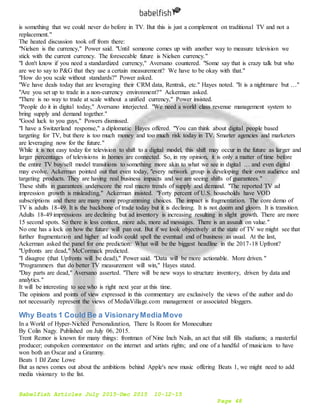 Babelfish Articles July 2015-Dec 2015 10-12-15
Page 48
is something that we could never do before in TV. But this is just a complement on traditional TV and not a
replacement."
The heated discussion took off from there:
"Nielsen is the currency," Power said. "Until someone comes up with another way to measure television we
stick with the current currency. The foreseeable future is Nielsen currency."
"I don't know if you need a standardized currency," Aversano countered. "Some say that is crazy talk but who
are we to say to P&G that they use a certain measurement? We have to be okay with that."
"How do you scale without standards?" Power asked.
"We have deals today that are leveraging their CRM data, Rentrak, etc." Hayes noted. "It is a nightmare but …"
"Are you set up to trade in a non-currency environment?" Ackerman asked.
"There is no way to trade at scale without a unified currency," Power insisted.
"People do it in digital today," Aversano interjected. "We need a world class revenue management system to
bring supply and demand together."
"Good luck to you guys," Powers dismissed.
"I have a Switzerland response," a diplomatic Hayes offered. "You can think about digital people based
targeting for TV, but there is too much money and too much risk today in TV. Smarter agencies and marketers
are leveraging now for the future."
While it is not easy today for television to shift to a digital model, this shift may occur in the future as larger and
larger percentages of televisions in homes are connected. So, in my opinion, it is only a matter of time before
the entire TV buy/sell model transitions to something more akin to what we see in digital … and even digital
may evolve. Ackerman pointed out that even today, "every network group is developing their own audience and
targeting products. They are having real business impacts and we are seeing shifts of guarantees."
These shifts in guarantees underscore the real macro trends of supply and demand. "The reported TV ad
impression growth is misleading," Ackerman insisted. "Forty percent of U.S. households have VOD
subscriptions and there are many more programming choices. The impact is fragmentation. The core demo of
TV is adults 18-49. It is the backbone of trade today but it is declining. It is not doom and gloom. It is transition.
Adults 18-49 impressions are declining but ad inventory is increasing resulting in slight growth. There are more
15 second spots. So there is less content, more ads, more ad messages. There is an assault on value."
No one has a lock on how the future will pan out. But if we look objectively at the state of TV we might see that
further fragmentation and higher ad loads could spell the eventual end of business as usual. At the last,
Ackerman asked the panel for one prediction: What will be the biggest headline in the 2017-18 Upfront?
"Upfronts are dead," McCormack predicted.
"I disagree (that Upfronts will be dead)," Power said. "Data will be more actionable. More driven."
"Programmers that do better TV measurement will win," Hayes stated.
"Day parts are dead," Aversano asserted. "There will be new ways to structure inventory, driven by data and
analytics."
It will be interesting to see who is right next year at this time.
The opinions and points of view expressed in this commentary are exclusively the views of the author and do
not necessarily represent the views of MediaVillage.com management or associated bloggers.
Why Beats 1 Could Be a VisionaryMediaMove
In a World of Hyper-Niched Personalization, There Is Room for Monoculture
By Colin Nagy. Published on July 06, 2015.
Trent Reznor is known for many things: frontman of Nine Inch Nails, an act that still fills stadiums; a masterful
producer; outspoken commentator on the internet and artists rights; and one of a handful of musicians to have
won both an Oscar and a Grammy.
Beats 1 DJ Zane Lowe
But as news comes out about the ambitions behind Apple's new music offering Beats 1, we might need to add
media visionary to the list.
 