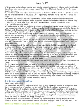 Babelfish Articles July 2015-Dec 2015 10-12-15
Page 49
While everyone has been fixated on what critics called a "cluttered and complex" offering that is Apple Music,
the real story is the scope, scale and potential reach of Beats 1, its global radio channel with live DJs, which
launched last week.
In a recent New York Times article, Reznor was named as the brains behind the launch of a global radio station
that will far exceed the likes of BBC Radio One -- or potentially the melba toast-y Sirius XM -- in scale and
scope.
His rationale was curiosity: In a world full of limitless choices, people disappear down into niche tastes.
In the Times piece, Reznor pondered the live, communal experience of an audience tuned in to the same songs.
"I wondered if in today's world there is still a place for monoculture," he said. "Can that still exist?"
A very interesting question, indeed.
We've disappeared so much into our hyper-personalized and curated experiences that the collective experience -
- and surrendering to the taste of a DJ -- has been somewhat lost. It wasn't long ago that disc-jockey legends like
John Peel would break new artists in England and the world by virtue of their finely-tuned tastes and ravenous
appetites for finding unpolished gems from stacks of promos.
The Beats 1 launch names are predictably boldfaced: Elton John is hosting a show, along with Pharrell and St.
Vincent. It will be interesting to see how far they push the envelope in terms of programming and getting
outside of mainstream music.
If Beats 1 features "today's pop hits and yesterday's favorites," it will fail. But if it is a champion for interesting
music for a global creative class (or at least those who buy Apple products and aspire to be), then it could very
well be interesting.
To find true appeal, Apple also needs to champion new talent, just as the BBC championed the now Beats 1
host Zane Lowe from an early stage. And find this talent from around the world, and not just London, New
York and LA. What about Dubai, what about Tokyo and Johannesburg? Who are the up-and-coming hosts who
have a reliable following that could benefit from a bigger stage?
Instead of hiring big EDM (electronic dance music) names that make for a good press headline, why not hire
someone like Tim Sweeney, who has built a rabid global following for his "Beats in Space" podcast that blurs
the line between disco, interesting house, techno and psych leanings? It's been running for 16 years and is
exceptional week-in and week-out. Also, the name works.
The true success of this initiative will come down to many things: user experience, execution, programming and
content.
But the concept is refreshingly new in a world of hyper-filtered algorithms and personal preferences piped
directly into our ears. When wielded correctly, there is power in a big, global radio station with millions of
active listeners -- provided the content is interesting and not boring, automated and predictable like Sirius. Also,
the human touch with DJs and curators makes it more compelling than Pandora.
And what brand advertiser wouldn't want to have access to that type of global scale? Literally, everyone with an
iPhone and an internet connection could be tuned into the same shows. Apple's monetization strategy remains to
be seen, and they've traditionally not been interested in the advertising world. But this could be a major
platform that could attract major attention if executed perfectly.
Our Smartphones,Ourselves
By Joe Laszlo Jul 29, 2015
Our smartphones have so much data on everything about us, from our sleeping patterns to our shopping habits,
they've become extensions of ourselves. Just how much of that data do marketers have access to?
I've started sleeping with my iPhone. Not, I hasten to add, in an inappropriately-crushing-on-Siri kind of way.
And not in a Millennial can't-function-if-it's-more-than-a-meter-away way, either. Rather, I've started using my
phone to track my sleeping patterns, via an app called Sleep Cycle. Ostensibly an alarm clock that gently wakes
you when you're closest to being awake anyway, Sleep Cycle uses the phone's accelerometer to detect your
tossing and turning to determine how deeply asleep you are.
In week two of this new app endeavor, I've validated my longstanding notion that my sleep quality could
definitely be better. And I can demonstrate that with cool charts and graphs. While it's still early nights, I am
 