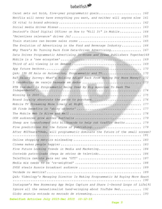 Babelfish Articles July 2015-Dec 2015 10-12-15
Page 5
Carat sets out bold, five-year programmatic goals........................ 160
Netflix will never have everything you want, and neither will anyone else 161
CX vital to brand advocacy .............................................. 162
Social media drives Nissan .............................................. 163
Deutsch’s Chief Digital Officer on How to “Kill It” in Mobile ............ 164
'Relentless relevance' drives J&J ....................................... 165
Train stations can become sales rooms ................................... 165
The Evolution of Advertising in the Food and Beverage Industry ........... 166
Why There’s No Turning Back from Data-Driven Advertising................. 167
Data Drives Programmatic Advertising In-House and Draws Publishers Together168
Mobile is a 'new ecosystem' ............................................. 169
Third of all viewing is on demand ....................................... 169
App future beckons...................................................... 170
Q&A: IPG SE Asia on Automation, Programmatic and TV...................... 170
B&T Salary Survey: What’s Holding Adland Back From Asking For More Money? 172
5 tendências de varejo baseada em dados ................................. 173
RTB Insider: Is Programmatic Being Used By Big Agencies To Bash The
Independents?........................................................... 174
Winning in 2020......................................................... 175
Brand loyalty shortcuts the paths to purchase............................ 176
Mobile TV Streaming More Likely at Night ................................ 177
GE finds benefits in 'shiny objects' .................................... 177
The Mobile Web Is Alive and Well ........................................ 178
OOH audiences grow across Australia ..................................... 179
Sheep are transformed into billboards to help cut traffic deaths ......... 179
Five predictions for the future of publishing............................ 179
After #60YearsTVAds, will programmatic dominate the future of the small screen?
........................................................................ 181
Online shopping metrics misleading ...................................... 183
Cinema makes people happier ............................................. 183
Five Future Looking Trends in Media and Marketing........................ 184
Conteúdo patrocinado chega às séries de televisão........................ 186
Telefônica caminha para ser uma 'OTT' ................................... 187
Media mix needs to be 're-weighted' ..................................... 188
SVOD steals Aussie broadcast audience ................................... 189
Verdade ou mentira? ..................................................... 189
Q&A: Videology's Managing Director Is Making Programmatic Ad Buying More Exact
........................................................................ 190
Instagram’s New Boomerang App Helps Capture and Share 1-Second Loops of Life191
Ignore all the sensationalist hand-wringing about YouTube Red............ 192
Globo anuncia entrada no mercado de streaming............................ 193
 