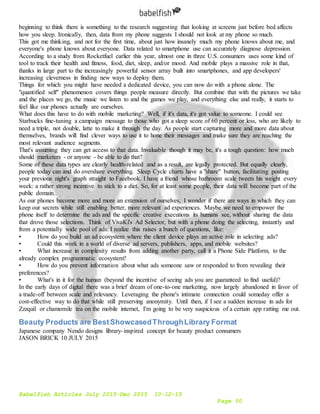 Babelfish Articles July 2015-Dec 2015 10-12-15
Page 50
beginning to think there is something to the research suggesting that looking at screens just before bed affects
how you sleep. Ironically, then, data from my phone suggests I should not look at my phone so much.
This got me thinking, and not for the first time, about just how insanely much my phone knows about me, and
everyone's phone knows about everyone. Data related to smartphone use can accurately diagnose depression.
According to a study from Rocketfuel earlier this year, almost one in three U.S. consumers uses some kind of
tool to track their health and fitness, food, diet, sleep, and/or mood. And mobile plays a massive role in that,
thanks in large part to the increasingly powerful sensor array built into smartphones, and app developers'
increasing cleverness in finding new ways to deploy them.
Things for which you might have needed a dedicated device, you can now do with a phone alone. The
"quantified self" phenomenon covers things people measure directly. But combine that with the pictures we take
and the places we go, the music we listen to and the games we play, and everything else and really, it starts to
feel like our phones actually are ourselves.
What does this have to do with mobile marketing? Well, if it's data, it's got value to someone. I could see
Starbucks fine-tuning a campaign message to those who got a sleep score of 60 percent or less, who are likely to
need a triple, not double, latte to make it through the day. As people start capturing more and more data about
themselves, brands will find clever ways to use it to hone their messages and make sure they are reaching the
most relevant audience segments.
That's assuming they can get access to that data. Invaluable though it may be, it's a tough question: how much
should marketers - or anyone - be able to do that?
Some of these data types are clearly health-related and as a result, are legally protected. But equally clearly,
people today can and do overshare everything. Sleep Cycle charts have a "share" button, facilitating posting
your previous night's graph straight to Facebook. I have a friend whose bathroom scale tweets his weight every
week: a rather strong incentive to stick to a diet. So, for at least some people, their data will become part of the
public domain.
As our phones become more and more an extension of ourselves, I wonder if there are ways in which they can
keep our secrets while still enabling better, more relevant ad experiences. Maybe we need to empower the
phone itself to determine the ads and the specific creative executions its humans see, without sharing the data
that drove those selections. Think of VivaKi's Ad Selector, but with a phone doing the selecting, instantly and
from a potentially wide pool of ads. I realize this raises a bunch of questions, like:
• How do you build an ad ecosystem where the client device plays an active role in selecting ads?
• Could this work in a world of diverse ad servers, publishers, apps, and mobile websites?
• What increase in complexity results from adding another party, call it a Phone Side Platform, to the
already complex programmatic ecosystem?
• How do you prevent information about what ads someone saw or responded to from revealing their
preferences?
• What's in it for the human (beyond the incentive of seeing ads you are guaranteed to find useful)?
In the early days of digital there was a brief dream of one-to-one marketing, now largely abandoned in favor of
a trade-off between scale and relevancy. Leveraging the phone's intimate connection could someday offer a
cost-effective way to do that while still preserving anonymity. Until then, if I see a sudden increase in ads for
Zzzquil or chamomile tea on the mobile internet, I'm going to be very suspicious of a certain app ratting me out.
Beauty Products are BestShowcasedThroughLibrary Format
Japanese company Nendo designs library-inspired concept for beauty product consumers
JASON BRICK 10 JULY 2015
 