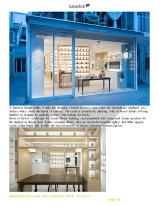 Babelfish Articles July 2015-Dec 2015 10-12-15
Page 51
A Japanese design studio, Nendo, has designed a beauty products store where the products are displayed on a
shelves which mirror the layout of a library. The result is aesthetically pleasing, with the bonus feature of being
intuitive to navigate by anybody familiar with looking for books.
Rows of shelves run through the beauty library building, each populated with categorized beauty products for
the shopper to choose from. Unlike a reading library, they are not packed together tightly, but rather spaced
evenly under bright light to offer the best perspective to viewers choosing between options.
 