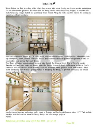Babelfish Articles July 2015-Dec 2015 10-12-15
Page 52
Some shelves run floor to ceiling, while others have a table with stools forming the bottom section so shoppers
can test and examine products. To adhere with the library theme, these tables were designed to resemble the
study tables any college student has spent many hours behind. Along the walls are other stations for testing and
examining different products.
Near each product on display is a QR code, which browsers can use to find detailed product information with
any smartphone, tablet, or other connected device. They can then choose to purchase the product on-site, or
order online after leaving the beauty library.
This library of beauty was developed along an alley behind the Aoyama Street. This is Tokyo’s premier
shopping and home to a variety of flagship stores for fashion brands designed by big-name architects. Inside,
customers will also discover a café featuring food and beverages which promote health and wellness. Since
health and beauty were Nendo’s guiding values in designing the library, all products showcased are natural,
organic and cruelty-free.
Nendo is an architecture and design studio based in Toronto, and has been in business since 1977. Their website
provides more information about the beauty library and other design projects.
Nendo
 