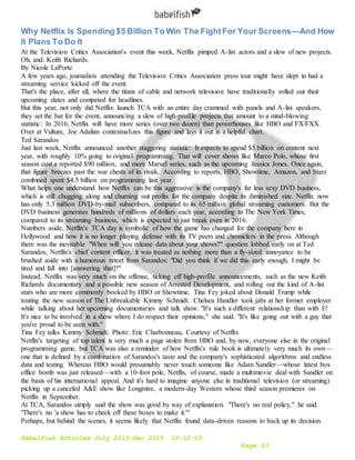 Babelfish Articles July 2015-Dec 2015 10-12-15
Page 53
Why Netflix Is Spending $5 Billion To Win The FightFor Your Screens—And How
It Plans To Do It
At the Television Critics Association's event this week, Netflix pimped A-list actors and a slew of new projects.
Oh, and: Keith Richards.
By Nicole LaPorte
A few years ago, journalists attending the Television Critics Association press tour might have slept in had a
streaming service kicked off the event.
That's the place, after all, where the titans of cable and network television have traditionally rolled out their
upcoming slates and competed for headlines.
But this year, not only did Netflix launch TCA with an entire day crammed with panels and A-list speakers,
they set the bar for the event, announcing a slew of high-profile projects that amount to a mind-blowing
statistic: In 2016, Netflix will have more series (over two dozen) than powerhouses like HBO and FX/FXX.
Over at Vulture, Joe Adalian contextualizes this figure and lays it out in a helpful chart.
Ted Sarandos
Just last week, Netflix announced another staggering statistic: It expects to spend $5 billion on content next
year, with roughly 10% going to original programming. That will cover shows like Marco Polo, whose first
season cost a reported $90 million; and more Marvel series, such as the upcoming Jessica Jones. Once again,
that figure breezes past the war chests of its rivals. According to reports, HBO, Showtime, Amazon, and Starz
combined spent $4.5 billion on programming last year.
What helps one understand how Netflix can be this aggressive is the company's far less sexy DVD business,
which is still chugging along and churning out profits for the company despite its diminished size. Netflix now
has only 5.3 million DVD-by-mail subscribers, compared to its 65 million global streaming customers. But the
DVD business generates hundreds of millions of dollars each year, according to The New York Times,
compared to its streaming business, which is expected to just break even in 2016.
Numbers aside, Netflix's TCA day is symbolic of how the game has changed for the company here in
Hollywood and how it is no longer playing defense with its TV peers and chroniclers in the press. Although
there was the inevitable "When will you release data about your shows?" question lobbed early on at Ted
Sarandos, Netflix's chief content officer, it was treated as nothing more than a fly-sized annoyance to be
brushed aside with a humorous retort from Sarandos: "Did you think if we did this early enough, I might be
tired and fall into [answering that]?"
Instead, Netflix was very much on the offense, ticking off high-profile announcements, such as the new Keith
Richards documentary and a possible new season of Arrested Development, and rolling out the kind of A-list
stars who are more commonly booked by HBO or Showtime. Tina Fey joked about Donald Trump while
touting the new season of The Unbreakable Kimmy Schmidt. Chelsea Handler took jabs at her former employer
while talking about her upcoming documentaries and talk show. "It's such a different relationship than with E!
It's nice to be involved in a show where I do respect their opinions," she said. "It's like going out with a guy that
you're proud to be seen with."
Tina Fey talks Kimmy Schmidt; Photo: Eric Charbonneau, Courtesy of Netflix
Netflix's targeting of top talent is very much a page stolen from HBO and, by now, everyone else in the original
programming game, but TCA was also a reminder of how Netflix's rule book is ultimately very much its own—
one that is defined by a combination of Sarandos's taste and the company's sophisticated algorithms and endless
data and testing. Whereas HBO would presumably never touch someone like Adam Sandler—whose latest box
office bomb was just released—with a 10-foot pole, Netflix, of course, made a multimovie deal with Sandler on
the basis of his international appeal. And it's hard to imagine anyone else in traditional television (or streaming)
picking up a canceled A&E show like Longmire, a modern-day Western whose third season premieres on
Netflix in September.
At TCA, Sarandos simply said the show was good by way of explanation. "There's no real policy," he said.
"There's no 'a show has to check off these boxes to make it.'"
Perhaps, but behind the scenes, it seems likely that Netflix found data-driven reasons to back up its decision.
 