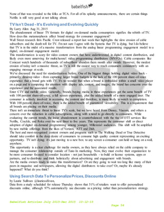 Babelfish Articles July 2015-Dec 2015 10-12-15
Page 54
None of that was revealed to the folks at TCA. For all of its splashy announcements, there are certain things
Netflix is still very good at not talking about.
TV Isn’t Dead - It's Evolving and Evolving Quickly
By Larry Allen Aug 31, 2015
The abandonment of linear TV formats for digital on-demand media consumption signifies the rebirth of TV.
How does this metamorphosis affect brand strategy for consumer engagement?
Wall Street research firm Pacific Crest released a report last week that highlights the slow erosion of cable
subscribers and the death toll for TV. I'm not sure I agree with the hysteria that TV is dying, but I do believe
that TV is in the midst of a massive transformation from the analog linear programming engagement model to a
digital, on-demand engagement model.
This transformation is scary for video content owners that have underinvested in digital content distribution, and
likely even more unnerving for multichannel video programming distributors (MVPDs). Cable companies like
Comcast watch hundreds of thousands of subscribers abandon them month after month. However, the modest
erosion of today isn't a massive threat, as TV is still the easiest way to reach consumers consistently with an
engaging message at scale.
We've discussed the need for standardization before. One of the biggest things holding digital video back -
primarily desktop video - from capturing larger brand budgets is the lack of the 100 percent share-of-voice
experience that a brand gets with TV. It's no wonder that when a brand is embedded within a small video player
on a page and is competing for attention with display ads, content, and images, the brand has concerns over the
experience and the associated results.
Enter CTV and mobile video. Generally, brands buying media in these experiences get the same benefit of TV
with 100 percent share-of-voice, a full screen experience, plus the added benefit of a more engaged user. The
consumer is actively involved in accessing the content and therefore, is more likely to watch to completion.
With 100 percent share-of-voice, there is the added benefit of guaranteed viewability. This is a requirement that
all brands are placing on their media.
There isn't an immediate threat to linear TV's scale, but we have heard from Disney, Viacom, and others a
concern over the reduction in cable subscriptions, along with a need to go directly to consumers. While
evaluating the current trends, the linear abandonment is counterbalanced with the rise of OTT services like
Netflix, Crackle, and Roku over the next three to five years. This represents the consumer shift or direct
adoption of digital on-demand programming among younger, Millennial audiences. This shift will be amplified
by new mobile offerings from the likes of Verizon, ATT and Dish.
The best and most-recognized content owners and programs such as The Walking Dead or True Detective
should take comfort in the deep desire of consumers to consume high quality content representing an exciting
opportunity. TV isn't dying; it's just moving to a new box: to any screen a consumer can hold or hang on a wall,
anywhere.
This opportunity is a clear challenge for media owners, as they have always relied on the cable company to
manage the consumer relationship outside of Tune-In marketing. Now, they must evolve their organization to
be more consumer focused to consider location - not just households - to build or license systems, apps or
partners, and to distribute and think holistically about advertising and engagement with brands.
Are the media owners ready to make this transformation? Or are they going to wait too long like many of their
peers in magazine and newspapers, allowing the digital distributors to take over? Or, maybe it's already
happened? What do you think?
Using Search Data To PersonalizePrices,Discounts Online
by Laurie Sullivan @lauriesullivan,
Data from a study scheduled for release Thursday shows that 51% of retailers want to offer personalized
discounts online, although 97% automatically use discounts as a pricing rather than personalization strategy.
 