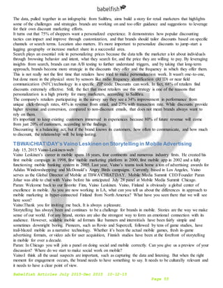 Babelfish Articles July 2015-Dec 2015 10-12-15
Page 55
The data, pulled together in an infographic from Sailthru, aims build a story for retail marketers that highlights
some of the challenges and strategies brands are working on and too offer guidance and suggestions to leverage
for their own discount marketing efforts.
It turns out that 75% of shoppers want a personalized experience. It demonstrates how popular discounting
tactics can impact and improve through customization, and that brands should tailor discounts based on specific
channels or search terms. Location also matters. It's more important to personalize discounts to jump-start a
lagging geography or increase market share in a successful area.
Search plays an essential role in personalizing prices because the data tells the marketer a lot about individuals
through browsing behavior and intent, what they search for, and the price they are willing to pay. By leveraging
insights from search, brands can run A/B testing to further understand triggers, and by taking that long-term
approach, brands become more strategic in the discounts they offer and the frequency in which they offer them.
This is not really not the first time that retailers have tried to make personalization work. It wasn't one-to-one,
but done more in the physical store by sensors like radio frequency identification (RFID) or near field
communication (NFC) technology in a specific ZIP code. Discounts can work. In fact, 68% of retailers find
discounts extremely effective. Still, the fact that most retailers use this strategy is one of the reasons that
personalization is a high priority for many marketers, according to Sailthru.
The company's retailers participating in the survey say they see a 34% improvement in performance from
unique click-through rates, 48% in revenue from email, and 27% with transaction rate. While discounts provide
higher revenue and conversion, compared to non-discount emails, that does not mean brands always want to
rely on them.
It's important to keep existing customers immersed in experiences because 80% of future revenue will come
from just 20% of customers, according to the findings.
Discounting is a balancing act, but if the brand knows its customers, how often to communicate, and how much
to discount, the relationship will be long-lasting.
TBWACHIATDAY’s Vaino Leskinen on Storytelling in Mobile Advertising
July 15, 2015 Vaino-Leskinen-web
Vaino Leskinen’s career in mobile spans 16 years, four continents and numerous industry firsts. He created his
first mobile campaign in 1998, first mobile marketing platform in 2000, first mobile app in 2002 and a fully
functioning mobile banking system in 2005. Last year, Vaino’s teams took home a ton of advertising awards for
Adidas Windowshopping and McDonald’s Angry Birds campaigns. Currently based in Los Angeles, Vaino
serves as the Global Director of Mobile at TBWACHIATDAY. Mobile Media Summit CEO/Founder Paran
Johar was able to chat with Vaino before his anticipated July 28 panel at Mobile Media Summit Chicago.
Paran: Welcome back to our favorite Finn, Vaino Leskinen. Vaino, Finland is obviously a global center of
excellence in mobile. As you are now working in LA, what can you tell us about the differences in approach to
mobile marketing in hyper-connected Finland from North America? What have you seen there that we will see
here soon?
Vaino:Thank you for inviting me back. It is always a pleasure.
Storytelling has always been and continues to be a challenge for brands in mobile. Stories are the way we make
sense of our world. For any brand, stories are also the strongest way to form an emotional connection with its
audience. However, scalable mobile ad formats like banners and interstitials have been fairly simple and
sometimes downright boring. Pioneers, such as Rovio and Supercell, followed by tens of game studios, have
trail-blazed mobile as a narrative technology. Whether it’s been the actual mobile games, fresh in-game
advertising formats, or video ads for user acquisition, Finnish studios have been at the forefront of storytelling
in mobile for over a decade.
Paran: In Chicago you will join a panel on doing social and mobile correctly. Can you give us a preview of your
discussion? Where do we start to make social work on mobile?
Vaino:I think all the usual suspects are important, such as capturing the data and listening. But when the right
moment for engagement occurs, the brand needs to have something to say. It needs to be culturally relevant and
it needs to have a clear point of view.
 