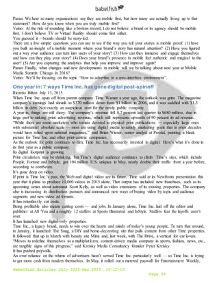 Babelfish Articles July 2015-Dec 2015 10-12-15
Page 56
Paran: We hear so many organizations say they are mobile first, but how many are actually living up to that
statement? How do you know when you are truly mobile first?
Vaino: At the risk of sounding like a broken record, I do not believe a brand or its agency should be mobile
first. I don’t believe TV or Virtual Reality should come first either.
You guessed it – brands should be story-led.
There are a few simple questions you can use to see if the way you tell your stories is mobile proof. (1) have
you built an insight of a mobile moment where your brand’s story has natural attention? (2) Have you figured
out a way your audience can turn into users of your story? (3) How can they immerse and engage themselves
and how can they play your story? (4) Does your brand’s presence in mobile feel authentic and magical to the
user? (5) Are you capturing the analytics that help you improve and improve again?
Paran: Finally, what changes and new developments in mobile will we be talking about next year at Mobile
Media Summit Chicago in 2016?
Vaino: We’ll be focusing on the topic “How to advertise in a zero-interface environment”.
One year in: 7 ways Time Inc. has gone digital post-spinoff
Ricardo Bilton July 13, 2015
When Time Inc. spun off from parent company Time Warner a year ago, the outlook was grim. The magazine
company’s earnings had shrunk to $370 million down from $1 billion in 2006, and it was saddled with $1.3
billion in debt. Not exactly an auspicious start for the newly public company.
A year in, things are still dicey. The company’s revenue fell 8.7 percent last quarter to $680 million, due in
large part to sinking print advertising revenue, which still represents upwards of 80 percent its ad revenue.
“While there are some marketers who remain devoted to physical print publications — especially large ones
with substantial absolute scale — most are using digital media to satisfy marketing goals that in prior decades
would have relied upon national magazines,” said Brian Wieser, senior analyst at Pivotal, painting a bleak
picture for Time Inc. and other print-centric companies.
As the outlook for print continues to dim, Time Inc. has necessarily invested in digital. Here’s what it’s done in
its first year as a public company.
Its digital footprint is growing.
Print circulation may be shrinking, but Time’s digital audience continues to climb. Time’s sites, which include
People, Fortune and InStyle, got 104 million U.S. uniques in May, nearly double their traffic from a year before,
according to comScore.
It’s gone deep on video.
If print is Time Inc.’s past, the Web and digital video are its future. Time said at its Newfronts presentation this
year that it plans to produce 10,000 videos in 2015 alone. That output has included new franchises, such as its
upcoming series about astronaut Scott Kelly, as well as video extensions of its existing properties. The company
also is increasing its distribution partners and announced new ways of buying video by topic and audience
segments and new video ad formats.
It has relentlessly cut costs.
Being profitable also means cutting costs — and jobs. In January alone, Time Inc. laid off the editor and
publisher at All You and a roughly 12 staffers at Sports Illustrated and InStyle. Staffers fear the layoffs aren’t
over.
It has launched new digital-only properties.
Time Inc., a legacy brand, needs to win over the hearts and minds of today’s young people. To turn that around,
in January, it launched The Snug, a DIY and home-decorating site that pulls content from other Time properties.
It followed that up in March with beauty site Mimi and, last week, with The Drive, a vertical for car lovers.
“Moves to redefine themselves as a multiplatform, content-driven media company in sports, fashion, news, etc.,
are tangible signs of this progress,” said Kreisky Media Consultancy founder Peter Kreisky.
It has pushed paywalls.
An over-reliance on the whims of advertisers hasn’t served Time Inc. particularly well — so Time Inc. is trying
to get more cash from readers themselves. In May, it rolled out a metered paywall for Entertainment Weekly,
 