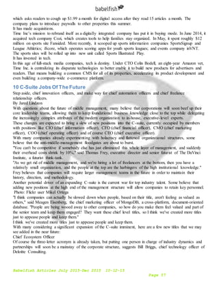 Babelfish Articles July 2015-Dec 2015 10-12-15
Page 57
which asks readers to cough up $1.99 a month for digital access after they read 15 articles a month. The
company plans to introduce paywalls to other properties this summer.
It has made acquisitions.
Time Inc’s mission to rebrand itself as a digitally integrated company has put it in buying mode. In June 2014, it
acquired tech company Cozi, which creates tools to help families stay organized. In May, it spent roughly $12
million on sports site Fansided. More recently, it scooped up sports information companies SportsSignup and
League Athletics; iScore, which operates scoring apps for youth sports leagues; and events company inVNT.
The sports sites will be rolled up into new unit called Sports Illustrated Play.
It has invested in tech.
In this age of full-stack media companies, tech is destiny. Under CTO Colin Bodell, an eight-year Amazon vet,
Time Inc. is centralizing its disparate technologies to better enable it to build new products for advertisers and
readers. That means building a common CMS for all of its properties, accelerating its product development and
even building a company-wide e-commerce platform.
10 C-Suite Jobs Of The Future
Step aside, chief innovation officers, and make way for chief automation officers and chief freelance
relationship officers.
By Jared Lindzon
With questions about the future of middle management, many believe that corporations will soon beef up their
core leadership teams, allowing them to keep foundational business knowledge close to the top while delegating
the increasingly complex attributes of the modern organization to in-house, executive-level experts.
These changes are expected to bring a slew of new positions into the C-suite, currently occupied by members
with positions like CIO (chief information officer), CFO (chief financial officer), CMO (chief marketing
officer), COO (chief operating officer) and of course CEO (chief executive officer).
With many companies already experimenting with holacracy and flattened organizational structures, some
believe that the anti-middle-management floodgates are about to burst.
"You can't be competitive if somebody else has just eliminated this whole layer of management, and suddenly
their overhead costs shrink by 10%," said Thomas Frey, executive director and senior futurist of The DaVinci
Institute, a futurist think-tank.
"As we get rid of middle management, and we're hiring a lot of freelancers at the bottom, then you have a
relatively small organization, and the people at the top are the harbingers of the high institutional knowledge."
Frey believes that companies will require larger management teams in the future in order to maintain their
history, direction, and methodology.
Another potential driver of an expanding C-suite is the current war for top industry talent. Some believe that
adding new positions at the high end of the management structure will allow companies to retain key personnel.
Photo: Flickr user Mikel Ortega
"I think companies can actually be slowed down when people, based on their title, aren't feeling as valued as
others," said Meagen Eisenberg, the chief marketing officer of MongoDB, a cross-platform, document-oriented
database. "People are being wooed away to other companies, so how do you make them feel valued and part of
the senior team and keep them engaged? They want these chief level titles, so I think we've created more titles
just to appease people and keep them."
I think we've created more titles just to appease people and keep them.
With many considering a significant expansion of the C-suite imminent, here are a few new titles that we may
see added in the near future:
Chief Ecosystem Officer
Of course the three-letter acronym is already taken, but putting one person in charge of industry dynamics and
partnerships will soon be a mainstay of the corporate structure, suggests Bill Briggs, chief technology officer of
Deloitte Consulting.
 