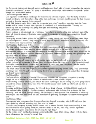 Babelfish Articles July 2015-Dec 2015 10-12-15
Page 58
"As I've seen in banking and financial services and health care, there's a lot of overlap between how the markets
themselves are shaping," he says. "It’s going to take different partnerships, understanding the dynamic, getting
through risks across those bounds."
Chief User Experience Officer
User experience used to be an afterthought for hardware and software designers. Now that bulky instruction
manuals are largely (and thankfully) a thing of the past, technology companies need to ensure that their products
are intuitive from the moment they’re activated.
"I still think that's the major failure point that companies have today," says Frey, suggesting that this C-level
position will be created to ensure user experience is considered in all areas of operation. "Creating our
relationship with the technology and getting that right, I see that being a big issue."
Chief Automation Officer
As jobs continue to get automated out of existence, Frey believes a member of the core leadership team of the
future will be put in charge of identifying opportunities for companies to become more competitive through
automation.
"We're going to need C-level people that are constantly looking through their system to automate more things
and stay competitive," he said. "They can figure out if they can replace a person with a robot or software, and
see if there's some way to automate each process."
Chief Freelance Relationship Officer
Fifty-three million Americans, or 34% of the U.S. workforce, are considered contingent, temporary, diversified,
or freelance employees today, with that number expected to reach 40% by the year 2020.
As companies continue to increase their dependence on freelance and contingent workers, many believe that the
time will soon arise when an executive employee is tasked with maintaining and growing their partnerships and
reputation within the freelance community.
Chief Intellectual Property Officer
The world of intellectual property law is only getting more vast and complicated as new innovations hit the
market. Not only will companies in the near future need a core leadership team member who can wade through
the dizzying sea of intellectual property laws and patents to ensure their own compliance, but also remain
vigilant to protect their own company against infringement.
"The patent offices do not send people out, we don't have patent cops going around saying, 'Hey, you violated
something," says Frey. "It really ends up coming down to you as a company or you as an individual to manage
and defend your own property."
Chief Data Officer
Chief data officers will help CEOs and COOs run more profitable and streamlined companies by wading
through the sea of information now available to them in order to draw valuable insights.
"We're creating so much data now, and with all the sensor technologies that are coming out, we're going to have
tons and tons of data to draw from," says Frey. "We need to decide what's useful and what’s not, and how to
leverage it."
According to McKinsey and Company, the U.S. will face a deficit of about 140,000 to 190,000 people with
deep analytical skills as well as 1.5 million managers and analysts with the know-how to harness big data
effectively. With this talent shortage looming, one can suspect C-level positions will be awarded to retain key
data analysts. The chief data officer will also be tasked with providing key insights to support the management
team.
Chief Privacy Officer
As companies hang on to more data, the onus to keep that data safe is growing, with the PR nightmare that
ensues following a breach becoming more than most can handle.
"Virtually every company is getting bad PR on one level or another, because they're too controlling in how
much information they're getting about you, and their ability to sell that," says Frey. "There's a potential
massive backlash against corporations for not doing the right thing."
But the position won’t just be about damage control and public image. Chief privacy officers will also be in
charge of managing the company’s internal data.
 