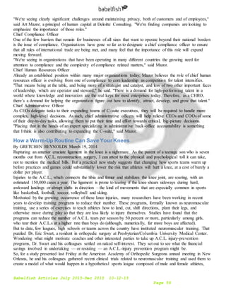 Babelfish Articles July 2015-Dec 2015 10-12-15
Page 59
"We're seeing clearly significant challenges around maintaining privacy, both of customers and of employees,"
said Art Mazor, a principal of human capital at Deloitte Consulting. "We're finding companies are looking to
emphasize the importance of those roles."
Chief Compliance Officer
One of the few barriers that remain for businesses of all sizes that want to operate beyond their national borders
is the issue of compliance. Organizations have gone so far as to designate a chief compliance officer to ensure
that all rules of international trade are being met, and many feel that the importance of this role will expand
moving forward.
"We're seeing in organizations that have been operating in many different countries the growing need for
attention to compliance and the complexity of compliance related matters," said Mazor.
Chief Human Resources Officer
Already an established position within many major organizations today, Mazor believes the role of chief human
resources officer is evolving from one of compliance to core leadership as competition for talent intensifies.
"That means being at the table, and being more of a strategist and catalyst, and less of two other important faces
of leadership, which are operator and steward," he said. "There is a demand for high-performing talent in a
world where knowledge and innovation are the real keys for most enterprises today. Therefore, as a CHRO,
there’s a demand for helping the organization figure out how to identify, attract, develop, and grow that talent."
Chief Administrative Officer
As CEOs delegate tasks to their expanding teams of C-suite executives, they will be required to handle more
complex, high-level decisions. As such, chief administrative officers will help relieve CEOs and COOs of some
of their day-to-day tasks, allowing them to put their time and effort towards critical, big-picture decisions.
"Placing that in the hands of an expert specializing in administrative back-office accountability is something
that I think is also contributing to expanding the C-suite," said Mazor.
How a Warm-Up Routine Can Save Your Knees
By GRETCHEN REYNOLDS March 19, 2014
Rupturing an anterior cruciate ligament in the knee is a nightmare. As the parent of a teenage son who is seven
months out from A.C.L. reconstruction surgery, I can attest to the physical and psychological toll it can take,
not to mention the medical bills. But a practical new study suggests that changing how sports teams warm up
before practices and games could substantially lower the risk that athletes will hurt a knee, at a cost of barely a
dollar per player.
Injuries to the A.C.L., which connects the tibia and femur and stabilizes the knee joint, are soaring, with an
estimated 150,000 cases a year. The ligament is prone to tearing if the knee shears sideways during hard,
awkward landings or abrupt shifts in direction – the kind of movements that are especially common in sports
like basketball, football, soccer, volleyball and skiing.
Motivated by the growing occurrence of these knee injuries, many researchers have been working in recent
years to develop training programs to reduce their number. These programs, formally known as neuromuscular
training, use a series of exercises to teach athletes how to land, cut, shift directions, plant their legs, and
otherwise move during play so that they are less likely to injure themselves. Studies have found that the
programs can reduce the number of A.C.L. tears per season by 50 percent or more, particularly among girls,
who tear their A.C.L.s at a higher rate than boys do (although, numerically, far more boys are affected).
But to date, few leagues, high schools or teams across the country have instituted neuromuscular training. That
puzzled Dr. Eric Swart, a resident in orthopedic surgery at Presbyterian/Columbia University Medical Center.
Wondering what might motivate coaches and other interested parties to take up A.C.L. injury-prevention
programs, Dr. Swart and his colleagues settled on naked self-interest. They set out to see what the financial
savings involved in undertaking — or resisting — an A.C.L.-injury prevention program might be.
So, for a study presented last Friday at the American Academy of Orthopedic Surgeons annual meeting in New
Orleans, he and his colleagues gathered recent clinical trials related to neuromuscular training and used them to
create a model of what would happen in a hypothetical sports league composed of male and female athletes,
 