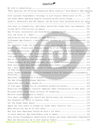 Babelfish Articles July 2015-Dec 2015 10-12-15
Page 6
My life in advertising .................................................. 194
“Most Agencies Are Sh*tting Themselves About Digital:” Bold Media’s Toby Hemming
........................................................................ 195
Dish Launches Programmatic Strategy to Lure Digital Advertisers to TV .... 196
P&G Hikes Media Spending Despite Currency-Driven Sales Plunge............ 197
Dunkin', McDonald’s And ADT Debate: Can We Trust Tech Platforms With Our Data?
........................................................................ 198
John Wren on Viewability: Publishers Should Not Grade Their Own Homework . 200
Inside PwC’s $750 million ad agency ..................................... 201
New TV Data: Cord-Cutter and Cord-Shaver Viewing Trends.................. 202
Your Job Title Is … What? ............................................... 203
Gamification and the Process of Game Thinking............................ 204
Volkswagen App-Connect, o mais avançado sistema de infotainment disponível no
país.................................................................... 204
Ann Handley’s Fight For Good Content vs. Good Enough Content ............. 206
New TV Data: Traditional Viewing Stable On L7 So Far in 2015-16.......... 208
Internet Advertising: IAB Data Accelerates, Facebook and Google Dominate . 208
Microsoft é a nova líder do Quadrante Mágico de Bancos de Dados do Gartner 209
Itaú quer mais escala na ConectCar ...................................... 209
Why is it so hard to find the perfect agency in a pitch?................. 210
Please Agency, do not thank me when you win a new business pitch ......... 212
Rede social quer mais gente assistindo mais vídeos nativos............... 213
The 3 best books about the future of television and what the authors would add
if they could........................................................... 214
After VivaKi Disperses, Publicis Releases A Tool To Consolidate Programmatic
Functions............................................................... 216
Emotional Connections As A Science ...................................... 217
The New Science of Customer Emotions .................................... 217
Algorithms Don’t Feel, People Do ........................................ 220
50 free apps to make you an incredibly productive person................. 223
Brazilian Programmatic Creative Campaign Takes Customization To New Level 230
Millward Brown Study Shows Pitfalls Of Targeting......................... 230
Netflix launches prepaid in Brazil ...................................... 232
Five smart questions you should ask during every job interview ........... 232
How Facebook Can Shine In Digital Video ................................. 233
Let The Blame Games Begin! .............................................. 233
Apple has four years to change our minds about electric cars ............. 234
When Should You Say No To Your Boss? .................................... 235
Why Your Best Employees Should Be Paid a Lot More........................ 236
In Latin America, App Downloaders Look to Games.......................... 236
Data Drives Programmatic Advertising In-House and Draws Publishers Together237
What Are Millennials Up to with Digital Video?........................... 238
 
