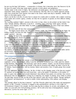 Babelfish Articles July 2015-Dec 2015 10-12-15
Page 61
has just won the large Lidl business – a juxtaposition in fortunes that is interesting given that Starcom is by far
the most US-centric of the large media agency networks in both outlook and management.
Another winner in the review is Ogilvy, the well-known not-media-agency who have been hired on certain
unspecified media strategy assignments. Coke is introducing what they refer to as a hybrid approach, picking
talent from around their roster agencies best suited to the various media tasks they've identified, whether that
talent is in the media agency or not.
They're not the first to do this of course but it is unusual for a media pitch to conclude with a solution involving
both a media and a creative agency, certainly not when the two agencies in question are from different holding
companies.
The Cog Blog explained Ogilvy's presence in the review in June, where we also pointed out that clearly Coke
values strategic planning sufficiently to pay for it – something many of the large media agency networks
maintain never happens, and which failure by clients is used as a justification for some of their more dubious
trading practices.
I think the Coke result will have four consequences:
1. The biggest doesn't always win. IPG is by a distance smaller than WPP and Publicis. So the 'bigger the
holding company the better the value' theory is as untrue as most of us always knew. Analysts (and indeed
smaller agencies) – take note.
2. Having the head of the organisation commit unequivocally to deal transparency is desirable. Muddying
the waters semantically doesn't fool anyone.
3. Clients will increasingly look to create their own integrations, using what they consider to be the most
appropriate talent; whether that talent resides in the same holding company or not.
4. Publicis, WPP and Aegis all of whom work with Coke in various parts of the world should take note. In
Coke's case what Atlanta does today the rest of the world tends to do pretty early tomorrow morning.
Finally, as we said back in June, Coca-Cola is a beacon client. What they do today, others tend to do tomorrow.
This hybrid notion will I suspect resurface elsewhere.
The opinions and points of view expressed in this commentary are exclusively the views of the author and do
not necessarily represent the views of MediaVillage.com management or associated bloggers.
[Image courtesy of cooldesign/FreeDigitalPhotos.net]
TV companies waste data potential
1 april 2015 london:
TV companies are collecting vast amounts of data about audiences and users thanks to subscription and
registration services, but are largely failing to put this information to practical use, a white paper has claimed.
In Big Questions, Big Answers: Will harnessing smart data for audience analytics save the broadcast industry?,
market research firm GfK explored the benefits of big data for broadcast and outlined the future it has for the
TV industry, based on interviews with key decision makers and executives from 14 media groups from around
the world.
The study highlighted three broad findings, the first of which was the changing nature of the data now required.
TV operators are moving away from asset-based data – such as the number of subscribers or the number of
plays in a given time period – and towards behavioural data collected from panels or in real-time from viewers.
Behavioural data was also identified as being key to unlocking new insights by placing viewer habits in context.
The third thing stressed by GfK was that all the data collected could only become valuable "through intelligent
transformation and interpretation" in order to enable a better understanding of the audience and emerging
trends.
"The potential offered by big data is immense," said Niko Waesche, global lead of the media and entertainment
industry at GfK. "Currently, everybody is engaged in data experimentation and there is a lot to fight for."
UK broadcaster Channel 4, for example, has been using big data to enhance its ad sales, and anticipates that
within two years half of its VoD advertising inventory will be sold on the basis of demographically targeted
information, up from the current figure of 15%.
 
