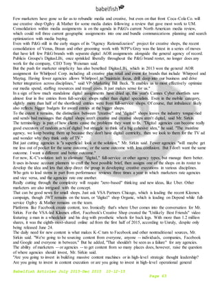 Babelfish Articles July 2015-Dec 2015 10-12-15
Page 63
Few marketers have gone so far as to rebundle media and creative, but even on that front Coca-Cola Co. will
use creative shop Ogilvy & Mather for some media duties following a review that gave most work to UM.
Consolidation within media assignments is on the agenda in P&G's current North American media review,
which could roll three current geographic assignments into one and bundle communications planning and search
optimization with media buying.
Even with P&G still in the early stages of its "Agency Rationalization" project for creative shops, the recent
consolidation of Venus, Braun and other grooming work with WPP's Grey was the latest in a series of moves
that have left few P&G brands with separate digital AOR assignments alongside the general agency of record.
Publicis Groupe's DigitasLBi, once sprinkled liberally throughout the P&G brand roster, no longer does any
work for the company, CEO Tony Weisman said.
But the push for marketer simplicity has also benefited DigitasLBi, which in 2013 won the general AOR
assignment for Whirlpool Corp. including all creative plus retail and event for brands that include Whirpool and
Maytag. Having fewer agencies allows Whirlpool to "maintain focus, drill deep into our business and drive
better integration across disciplines," said VP-Marketing Bill Beck. "It enables us to most effectively optimize
our media spend, staffing resources and travel costs. It just makes sense for us."
In a sign of how much standalone digital assignments have dried up, this year's Cannes Cyber shortlists saw
almost four in five entries from full-service shops rather than digital specialists. Even in the mobile category,
slightly more than half of the shortlisted entries were from full-service shops. Of course, that imbalance likely
also reflects bigger budgets for award entries at the bigger shops.
To the extent it remains, the distinction between "creative" and "digital" shops leaves the industry tongue-tied
and sends bad messages that digital shops aren't creative and creative shops aren't digital, said Mr. Sirkin.
The terminology is part of how clients cause the problems they want to fix. "Digital agencies can become really
good executors of random acts of digital but struggle to think of a big cohesive idea," he said. "The mainline
agency, we keep beating them up because they don't have digital centricity, then we look to them for the TV ad
and wonder why they think only of TV."
But just cutting agencies is "a superficial look at the solution," Mr. Sirkin said. Fewer agencies "will maybe get
me less out of pocket for the same outcome, or the same outcome with less confusion. But I don't want the same
outcome. I want a different and better outcome."
For now, K-C's solution isn't to eliminate "digital," full-service or other agency types, but manage them better.
It uses in-house account planners to craft the best possible brief, then assigns one of the shops on its roster to
develop the idea and lets that shop direct the group in developing creative executions in various disciplines.
Who gets to lead stems in part from performance reviews three times a year in which marketers rate agencies
and vice versa, and the agencies rate one another.
Really cutting through the complexity will require "zero-based" thinking and new ideas, like Uber. Other
marketers are also intrigued with the concept.
That can be good news for small shops. Just ask VSA Partners Chicago, which is leading the recent Kleenex
campaign, though JWT remains on the team, or "digital" shop Organic, which is leading on Depend while full-
service Ogilvy & Mather remains on the team.
Platforms like Facebook create content, too. Ironically that's where Uber comes into the conversation for Mr.
Sirkin. For the VSA-led Kleenex effort, Facebook's Creative Shop created the "Unlikely Best Friends" video
featuring a man in a wheelchair and his dog with prosthetic wheels for back legs. With more than 1.2 million
shares, it was the eighth-most-shared online ad from the first half of 2015, according to Unruly, despite only
being released June 24.
The daily need for new content is what makes K-C turn to Facebook and other nontraditional sources, Mr.
Sirkin said. "We're going to be sourcing content from everyone, anyone -- individuals, companies, Facebook
and Google and everyone in between." But he added, "That shouldn't be seen as a failure" for any agencies.
The ability of marketers -- or agencies -- to get content from so many places does, however, raise the question
of where agencies should invest, Mr. Sirkin said.
"Are you going to invest in building massive content machines or in high-level strategic thought leadership?
Are you going to invest in content execution or are you going to invest in high-level operational general
 
