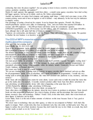 Babelfish Articles July 2015-Dec 2015 10-12-15
Page 64
contracting that wires the pieces together? Are you going to invest in loose creativity or hard-driving behavioral
science, predictive modeling and analytics?"
Maybe it's small agencies that aggregate work from others -- a model some agency executives have tried as they
left bigger agencies, but has yet to widely catch on, Mr. Sirkin acknowledged.
Another top marketer at a major food company said tapping small shops -- which don't own many or any of the
content-creating assets and so have no legacies to sell or defend -- may ultimately be the best way for marketers
to simplify rosters.
One advantage of casting a broad net for content: It can be cheaper than agencies. Pivotal's Mr. Wieser
notedVaynerMedia opened a new office in Chattanooga, Tenn., and even before that reported $50 million in
revenue with 800 employees -- $62,500-per-head, well below norms for conventional agencies.
(UPDATE:VaynerMedia says its 2014 revenue was $41 million, with 431 employees, or just under $95,000 a
head, although that is still under half that of Omnicom Group.)
"Agencies are cockroaches, not dinosaurs," said Mr. Wieser. "They will evolve with these trends. The question
is whether the new business is as lucrative as the old."
The CEO of WPP's massive advertisingtrading deskXaxis explainsthe 3 biggest
myths abouthis company
(First up — it's 'not a trading desk')
Lara O'Reilly Jul. 22, 2015, 8:59 AM
Xaxis is the programmatic media platform, within the world's largest advertising agency holding group WPP,
that is projected to manage $950 million in ad spend this year across 40 markets.
The division was formed in 2011, but CEO Brian Lesser told Business Insider there are still a number of huge
misconceptions about what the company is, what it does, and what it wants to be in the future.
Over the course of our phone discussion, he attempted to dispel a few of those myths.
MYTH 1: "Xaxis is an agency trading desk"
Ask most people within the ad industry what Xaxis is, and they'll probably respond: "An agency trading desk."
That is, a centralized operation within WPP that manages its clients' and separate agencies' programmatic (or
automated) advertising buying. Other examples within the industry include Omnicom's Accuen and Publicis'
VivaKi Audience on Demand platform.
But Lesser says Xaxis is more of a media company.
"We are not a trading desk. A trading desk is a service an agency provides that is disclosed and acts as a filter
for all programmatic media. If I'm an advertiser, and I spend $10 million in programmatic, I would rely on a
trading desk to advise me on that $10 million, like what DSP (demand-side platform) to use, inventory, and data
services."
While Xaxis still does that to some extent for some clients, Lesser said it tries to build the actual line items that
go on the media plan. For example, it recently created a product called Xaxis Sync that allows advertisers to
sync advertising served to a mobile device with what is happening at the same time on TV.
LUMA PartnersThe infamous online advertising LUMAscape.
MYTH 2: "Xaxis is not transparent about what clients are paying for"
Xaxis often takes a lot of heat from the industry about the way it prices its products to advertisers. Xaxis doesn't
break out what proportion of marketers' fees went to buying ad space, and the percentage that went towards
human resources, data, and technology. Publicis' VivaKi AoD, on the other hand, claims that it does break out
these figures if marketers ask for them.
Lesser thinks Xaxis is at the end of undue amounts of criticism on this issue because Xaxis is "very good at
what we do."
"We invest more in technology than any other agency, so when we are compared to Publicis' AoD, that's like
apples to oranges. That's a trade desk, they have no [internal] tech, they rely solely on third-party tech. They are
happy to surface the cost of their inventory because they don't trade the way we do. I think as a result, they don't
provide nearly as much as we do," Lesser said.
 