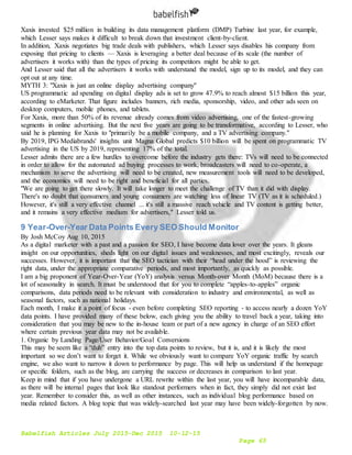 Babelfish Articles July 2015-Dec 2015 10-12-15
Page 65
Xaxis invested $25 million in building its data management platform (DMP) Turbine last year, for example,
which Lesser says makes it difficult to break down that investment client-by-client.
In addition, Xaxis negotiates big trade deals with publishers, which Lesser says disables his company from
exposing that pricing to clients — Xaxis is leveraging a better deal because of its scale (the number of
advertisers it works with) than the types of pricing its competitors might be able to get.
And Lesser said that all the advertisers it works with understand the model, sign up to its model, and they can
opt out at any time.
MYTH 3: "Xaxis is just an online display advertising company"
US programmatic ad spending on digital display ads is set to grow 47.9% to reach almost $15 billion this year,
according to eMarketer. That figure includes banners, rich media, sponsorship, video, and other ads seen on
desktop computers, mobile phones, and tablets.
For Xaxis, more than 50% of its revenue already comes from video advertising, one of the fastest-growing
segments in online advertising. But the next five years are going to be transformative, according to Lesser, who
said he is planning for Xaxis to "primarily be a mobile company, and a TV advertising company."
By 2019, IPG Mediabrands' insights unit Magna Global predicts $10 billion will be spent on programmatic TV
advertising in the US by 2019, representing 17% of the total.
Lesser admits there are a few hurdles to overcome before the industry gets there: TVs will need to be connected
in order to allow for the automated ad buying processes to work, broadcasters will need to co-operate, a
mechanism to serve the advertising will need to be created, new measurement tools will need to be developed,
and the economics will need to be right and beneficial for all parties.
"We are going to get there slowly. It will take longer to meet the challenge of TV than it did with display.
There's no doubt that consumers and young consumers are watching less of linear TV (TV as it is scheduled.)
However, it's still a very effective channel ... it's still a massive reach vehicle and TV content is getting better,
and it remains a very effective medium for advertisers," Lesser told us.
9 Year-Over-Year Data Points Every SEO Should Monitor
By Josh McCoy Aug 10, 2015
As a digital marketer with a past and a passion for SEO, I have become data lover over the years. It gleans
insight on our opportunities, sheds light on our digital issues and weaknesses, and most excitingly, reveals our
successes. However, it is important that the SEO tactician with their “head under the hood” is reviewing the
right data, under the appropriate comparative periods, and most importantly, as quickly as possible.
I am a big proponent of Year-Over-Year (YoY) analysis versus Month-over Month (MoM) because there is a
lot of seasonality in search. It must be understood that for you to complete “apples-to-apples” organic
comparisons, data periods need to be relevant with consideration to industry and environmental, as well as
seasonal factors, such as national holidays.
Each month, I make it a point of focus - even before completing SEO reporting - to access nearly a dozen YoY
data points. I have provided many of these below, each giving you the ability to travel back a year, taking into
consideration that you may be new to the in-house team or part of a new agency in charge of an SEO effort
where certain previous year data may not be available.
1. Organic by Landing Page/User Behavior/Goal Conversions
This may be seem like a “duh” entry into the top data points to review, but it is, and it is likely the most
important so we don’t want to forget it. While we obviously want to compare YoY organic traffic by search
engine, we also want to narrow it down to performance by page. This will help us understand if the homepage
or specific folders, such as the blog, are carrying the success or decreases in comparison to last year.
Keep in mind that if you have undergone a URL rewrite within the last year, you will have incomparable data,
as there will be internal pages that look like standout performers when in fact, they simply did not exist last
year. Remember to consider this, as well as other instances, such as individual blog performance based on
media related factors. A blog topic that was widely-searched last year may have been widely-forgotten by now.
 