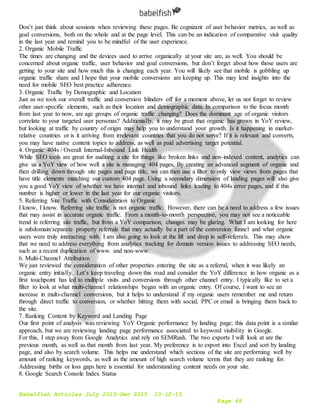 Babelfish Articles July 2015-Dec 2015 10-12-15
Page 66
Don’t just think about sessions when reviewing these pages. Be cognizant of user behavior metrics, as well as
goal conversions, both on the whole and at the page level. This can be an indication of comparative visit quality
in the last year and remind you to be mindful of the user experience.
2. Organic Mobile Traffic
The times are changing and the devices used to arrive organically at your site are, as well. You should be
concerned about organic traffic, user behavior and goal conversions, but don’t forget about how those users are
getting to your site and how much this is changing each year. You will likely see that mobile is gobbling up
organic traffic share and I hope that your mobile conversions are keeping up. This may lend insights into the
need for mobile SEO best practice adherence.
3. Organic Traffic by Demographic and Location
Just as we took our overall traffic and conversion blinders off for a moment above, let us not forget to review
other user-specific elements, such as their location and demographic data. In comparison to the focus month
from last year to now, are age groups of organic traffic changing? Does the dominant age of organic visitors
correlate to your targeted user personas? Additionally, it may be great that organic has grown in YoY review,
but looking at traffic by country of origin may help you to understand your growth. Is it happening in market-
relative countries or is it arriving from irrelevant countries that you do not serve? If it is relevant and converts,
you may have native content topics to address, as well as paid advertising target potential.
4. Organic 404s / Overall Internal-Inbound Link Health
While SEO tools are great for auditing a site for things like broken links and non-indexed content, analytics can
give us a YoY view of how well a site is managing 404 pages. By creating an advanced segment of organic and
then drilling down through site pages and page title, we can then use a filter to only view views from pages that
have title elements matching our custom 404 page. Using a secondary dimension of landing pages will also give
you a good YoY view of whether we have internal and inbound links leading to 404s error pages, and if this
number is higher or lower in the last year for our organic visitors.
5. Referring Site Traffic with Consideration to Organic
I know, I know. Referring site traffic is not organic traffic. However, there can be a need to address a few issues
that may assist in accurate organic traffic. From a month-to-month perspective, you may not see a noticeable
trend in referring site traffic, but from a YoY comparison, changes may be glaring. What I am looking for here
is subdomain/separate property referrals that may actually be a part of the conversion funnel and what organic
users were truly interacting with. I am also going to look at the lift and drop in self-referrals. This may show
that we need to address everything from analytics tracking for domain version issues to addressing SEO needs,
such as a recent duplication of www. and non-www.
6. Multi-Channel Attribution
We just reviewed the consideration of other properties entering the site as a referral, when it was likely an
organic entry initially. Let’s keep traveling down this road and consider the YoY difference in how organic as a
first touchpoint has led to multiple visits and conversions through other channel entry. I typically like to set a
filter to look at what multi-channel relationships began with an organic entry. Of course, I want to see an
increase in multi-channel conversions, but it helps to understand if my organic users remember me and return
through direct traffic to conversion, or whether hitting them with social, PPC or email is bringing them back to
the site.
7. Ranking Content by Keyword and Landing Page
Our first point of analysis was reviewing YoY Organic performance by landing page; this data point is a similar
approach, but we are reviewing landing page performance associated to keyword visibility in Google.
For this, I step away from Google Analytics and rely on SEMRush. The two exports I will look at are the
previous month, as well as that month from last year. My preference is to export into Excel and sort by landing
page, and also by search volume. This helps me understand which sections of the site are performing well by
amount of ranking keywords, as well as the amount of high search volume terms that they are ranking for.
Addressing births or loss gaps here is essential for understanding content needs on your site.
8. Google Search Console Index Status
 