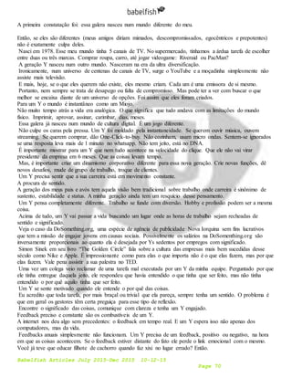 Babelfish Articles July 2015-Dec 2015 10-12-15
Page 70
A primeira constatação foi: essa galera nasceu num mundo diferente do meu.
Então, se eles são diferentes (meus amigos diriam mimados, descompromissados, egocêntricos e prepotentes)
não é exatamente culpa deles.
Nasci em 1978. Esse meu mundo tinha 5 canais de TV. No supermercado, tínhamos a árdua tarefa de escolher
entre duas ou três marcas. Comprar roupa, carro, até jogar videogame: Riveraid ou PacMan?
A geração Y nasceu num outro mundo. Nasceram na era da ultra diversificação.
Ironicamente, num universo de centenas de canais de TV, surge o YouTube e a moçadinha simplesmente não
assiste mais televisão.
E mais, hoje, se o que eles querem não existe, eles mesmo criam. Cada um é uma emissora de si mesmo.
Portanto, nem sempre se trata de desapego ou falta de compromisso. Mas pode ter a ver com buscar o que
melhor se encaixa diante de um universo de opções. Foi assim que eles foram criados.
Para um Y o mundo é instantâneo como um Miojo.
Não muito tempo atrás a vida era analógica. O que significa que tudo andava com as limitações do mundo
físico. Imprimir, aprovar, assinar, carimbar, dias, meses.
Essa galera já nasceu num mundo de cultura digital. É um jogo diferente.
Não culpe os caras pela pressa. Um Y foi moldado pela instantaneidade. Se querem ouvir música, ouvem
streaming. Se querem comprar, dão One-Click-to-buy. Não cozinham, usam micro ondas. Sentem-se ignorados
se uma resposta leva mais de 1 minuto no whatsapp. Não tem jeito, está no DNA.
É importante mostrar para um Y que nem tudo acontece na velocidade do clique. Que ele não vai virar
presidente da empresa em 6 meses. Que as coisas levam tempo.
Mas, é importante criar um dinamismo corporativo diferente para essa nova geração. Crie novas funções, dê
novos desafios, mude de grupo de trabalho, troque de clientes.
Um Y precisa sentir que a sua carreira está em movimento constante.
A procura de sentido.
A geração dos meus pais e avós tem aquela visão bem tradicional sobre trabalho onde carreira é sinônimo de
sustento, estabilidade e status. A minha geração ainda tem um resquício desse pensamento.
Um Y pensa completamente diferente. Trabalho se funde com diversão. Hobby e profissão podem ser a mesma
coisa.
Acima de tudo, um Y vai passar a vida buscando um lugar onde as horas de trabalho sejam recheadas de
sentido e significado.
Veja o caso da DoSomething.org, uma espécie de agência de publicidade Nova Iorquina sem fins lucrativos
que tem a missão de engajar jovens em causas sociais. Possivelmente os salários na DoSomenthing.org são
inversamente proporcionais ao quanto ela é desejada por Ys sedentos por empregos com significado.
Simon Sinek em seu livro “The Golden Circle” fala sobre a cultura das empresas mais bem sucedidas desse
século como Nike e Apple. É impressionante como para elas o que importa não é o que elas fazem, mas por que
elas fazem. Vale pena assistir a sua palestra no TED.
Uma vez um colega veio reclamar de uma tarefa mal executada por um Y da minha equipe. Perguntado por que
ele tinha entregue daquela jeito, ele respondeu que havia entendido o que tinha que ser feito, mas não tinha
entendido o por quê aquilo tinha que ser feito.
Um Y se sente motivado quando ele entende o por quê das coisas.
Eu acredito que toda tarefa, por mais braçal ou trivial que ela pareça, sempre tenha um sentido. O problema é
que em geral os gestores têm certa preguiça para esse tipo de reflexão.
Encontre o significado das coisas, comunique com clareza e tenha um Y engajado.
Feedback preciso e constante são os combustíveis de um Y.
A internet nos deu algo sem precedentes: o feedback em tempo real. E um Y espera isso não apenas dos
computadores, mas da vida.
Feedbacks anuais simplesmente não funcionam. Um Y precisa de um feedback, positivo ou negativo, na hora
em que as coisas acontecem. Se o feedback estiver distante do fato ele perde o link emocional com o mesmo.
Você já teve que educar filhote de cachorro quando faz xixi no lugar errado? Então.
 
