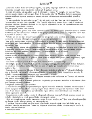 Babelfish Articles July 2015-Dec 2015 10-12-15
Page 71
Outra coisa, na hora de dar um feedback negativo, seja gentil, até porque feedback não é bronca, mas uma
ferramenta essencial para o crescimento profissional de qualquer pessoa.
E, o mais importante, seja específico. A era da informação é precisa. Por exemplo, por causa do Waze,
sabemos quantos minutos se levam para dirigir de Sapopemba até a Vila Madalena. Sabemos exatamente
quantos seguidores temos no Instagram e quantos por cento está a evolução de um download segundo a
segundo.
Por isso, quando for dar um feedback a um Y, não seja genérico do tipo “sinto que está desmotivado” ou
“pessoas dizem que você é um cara difícil”. Um Y precisa saber quem, quando, como e onde. É preciso dar
exemplos concretos. Sem isso o feedback vira um jogo de subjetividades e não cria oportunidades concretas
para mudança, aprendizado e evolução.
Um jeito próprio de lidar com fracassos.
No mundo dos games, quando você morre, começar de novo é tão simples quanto apertar um botão no controle.
Lembre-se que um Y nasceu nesse contexto. É uma geração criada onde as coisas são sempre uma versão beta.
É a cultura da tentativa e erro.
Portanto, um erro não deve produzir necessariamente uma punição como acontecia com a minha geração, mas
deve servir como uma informação para gerar um ajuste e um aprendizado.
Vale lembra que no mundo corporativo contemporâneo, as empresas de maior sucesso são aquelas que criam
um ambiente para riscos calculados. Até porque para inovar é preciso arriscar e só arrisca quem não tem medo
de quebrar a cara.
Entretanto, porém, todavia, não estou dizendo que um Y não deva se responsabilizar por seus erros. A questão
é como lidar com as falhas de um Y. Tenho a convicção de que um erro de um Y bem gerenciado pode se
transformar em coisas positivas e surpreendentes. Eles têm facilidade de cair e levantar.
Ultra conexão e dispersão.
Estudos recentes da DoSomenthing.org dizem que um adulto americano de classe média consegue lidar 3
aparelhos ao mesmo tempo. É a tv ligada no jornal, portal de notícias num laptop e celular respondendo alguns
e-mails.
Esse mesmo estudo diz que um Y consegue lidar com até 9 coisas ao mesmo tempo.
São múltiplas janelas de chats: Gtalk, Facebook Messanger, whatsapp, além de Snapchat, Twitter, Instagram,
ao som do set personalizado do Spotify. Tudo isso com a tv ligada que para eles serve como um abajur
multicolorido J
Esses caras tem um conceito diferente de foco e dispersão. Ao invés de achar que o Y não está trabalhando,
mas se divertindo “na internet”, cobre responsabilidade e produtividade. Deixe ele estabelecer um estilo de
trabalho e cobre compromisso com prazo, com assertividade e inovação.
A pior coisa que uma empresa pode fazer é bloquear as redes sociais. Até porque um Y sempre vai encontra
uma maneira de se manter conectado.
Não proíba um Y de ficar na internet, porém faça ele perceber que as vezes é necessário se desconectar e focar
para conseguir melhores resultados.
Vida privada e hierarquia. Esses estranhos.
As redes sociais esmagaram a noção de hierarquia e poder. Um tweet do Obama e da minha tia avó ocupam o
mesmo espaço na timeline. Muitas vezes a postagem de um estranho consegue uma repercussão muito maior
que a de um famoso. Essa noção de que todo mundo é igual e tem a mesma importância está instalada no
sistema operacional de um Y.
Graças também às redes sociais, a noção de vida privada não existe para um Y. Dividir assuntos pessoais no
trabalho e de trabalho no círculo pessoal é algo extremamente natural.
Não é raro no meio de uma reunião importante, repleta de peixes grandes, um Y fazer uma colocação descabida
ou dar uma opinião sobre um assunto por puro enxerimento.
O problema é que a sociedade não é flat como o Facebook e hierarquia como existe hoje é algo que vai
continuar existindo por um tempo. Quando um Y entra no mercado de trabalho ele entra também em rota de
colisão com esse status quo.
Considerações finais.
 
