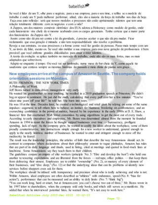 Babelfish Articles July 2015-Dec 2015 10-12-15
Page 72
Se você é líder de um Y, olhe para o negócio, para a sua empresa, para o seu time, e reflita se o modelo de
trabalho é onde um Y pode melhorar performar, afinal, eles são a maioria da força de trabalho nos dias de hoje.
Faça essa auto reflexão: será que nossos modelos e processos não estão aprisionando talentos que tem uma
relação totalmente diferente com os negócios e com a vida?
A Zappos, um dos maiores comércio eletrônico dos EUA adotou a Holocracy como modelo de gestão, onde
cada funcionário vira chefe de si mesmo acabando com os cargos gerenciais. Tenho certeza que a maior parte
dos funcionários da Zappos são Y.
Assim como não dá pra ser contra a lei da gravidade, é preciso aceitar o que não dá pra mudar. Ficar
reclamando que essa geração é mimada e não tem responsabilidade não resolve o problema.
Reveja a sua estrutura, os seus processos e a forma como você faz gestão de pessoas. Passe mais tempo com um
Y, ao invés de falar, escute-os. Se você não moldar a sua empresa para essa nova geração de profissionais é bem
provável que você enfrente grandes dificuldades para atrair e reter talentos.
A teoria da evolução se aplica também no mercado de trabalho, onde não são os mais fortes, mas os mais
adaptados que sobrevivem.
Adapte-se enquanto é tempo. Ou você vai ser lembrado, numa mesa de bar cheia de Y, como aquele tio
saudosista que contava sempre as mesmas histórias do passado e meia dúzia de piadas sem graça.
New employeesarriveat the campus of Amazon in Seattle. The company holds
orientation sessions on Mondays.
RUTH FREMSON / THE NEW YORK TIMES
A Philosophy of Work
Jeff Bezos turned to data-driven management very early.
He wanted his grandmother to stop smoking, he recalled in a 2010 graduation speech at Princeton. He didn’t
beg or appeal to sentiment. He just did the math, calculating that every puff cost her a few minutes. “You’ve
taken nine years off your life!” he told her. She burst into tears.
He was 10 at the time. Decades later, he created a technological and retail giant by relying on some of the same
impulses: eagerness to tell others how to behave; an instinct for bluntness bordering on confrontation; and an
overarching confidence in the power of metrics, buoyed by his experience in the early 1990s at D. E. Shaw, a
financial firm that overturned Wall Street convention by using algorithms to get the most out of every trade.
According to early executives and employees, Mr. Bezos was determined almost from the moment he founded
Amazon in 1994 to resist the forces he thought sapped businesses over time — bureaucracy, profligate
spending, lack of rigor. As the company grew, he wanted to codify his ideas about the workplace, some of them
proudly counterintuitive, into instructions simple enough for a new worker to understand, general enough to
apply to the nearly limitless number of businesses he wanted to enter and stringent enough to stave off the
mediocrity he feared.
The result was the leadership principles, the articles of faith that describe the way Amazonians should act. In
contrast to companies where declarations about their philosophy amount to vague platitudes, Amazon has rules
that are part of its daily language and rituals, used in hiring, cited at meetings and quoted in food-truck lines at
lunchtime. Some Amazonians say they teach them to their children.
The guidelines conjure an empire of elite workers (principle No. 5: “Hire and develop the best”) who hold one
another to towering expectations and are liberated from the forces — red tape, office politics — that keep them
from delivering their utmost. Employees are to exhibit “ownership” (No. 2), or mastery of every element of
their businesses, and “dive deep,” (No. 12) or find the underlying ideas that can fix problems or identify new
services before shoppers even ask for them.
The workplace should be infused with transparency and precision about who is really achieving and who is not.
Within Amazon, ideal employees are often described as “athletes” with endurance, speed (No. 8: “bias for
action”), performance that can be measured and an ability to defy limits (No. 7: “think big”).
“You can work long, hard or smart, but at Amazon.com you can’t choose two out of three,” Mr. Bezos wrote in
his 1997 letter to shareholders, when the company sold only books, and which still serves as a manifesto. He
added that when he interviewed potential hires, he warned them, “It’s not easy to work here.”
 