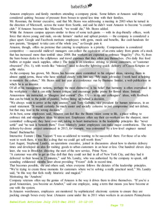 Babelfish Articles July 2015-Dec 2015 10-12-15
Page 73
Amazon employees and family members attending a company picnic. Some fathers at Amazon said they
considered quitting because of pressure from bosses to spend less time with their families.
Mr. Rossman, the former executive, said that Mr. Bezos was addressing a meeting in 2003 when he turned in
the direction of Microsoft, across the water from Seattle, and said he didn’t want Amazon to become “a country
club.” If Amazon becomes like Microsoft, “we would die,” Mr. Bezos added.
While the Amazon campus appears similar to those of some tech giants — with its dog-friendly offices, work
force that skews young and male, on-site farmers’ market and upbeat posters — the company is considered a
place apart. Google and Facebook motivate employees with gyms, meals and benefits, like cash handouts for
new parents, “designed to take care of the whole you,” as Google puts it.
Amazon, though, offers no pretense that catering to employees is a priority. Compensation is considered
competitive — successful midlevel managers can collect the equivalent of an extra salary from grants of a stock
that has increased more than tenfold since 2008. But workers are expected to embrace “frugality” (No. 9), from
the bare-bones desks to the cellphones and travel expenses that they often pay themselves. (No daily free food
buffets or regular snack supplies, either.) The focus is on relentless striving to please customers, or “customer
obsession” (No. 1), with words like “mission” used to describe lightning-quick delivery of Cocoa Krispies or
selfie sticks.
As the company has grown, Mr. Bezos has become more committed to his original ideas, viewing them in
almost moral terms, those who have worked closely with him say. “My main job today: I work hard at helping
to maintain the culture,” Mr. Bezos said last year at a conference run by Business Insider, a web publication in
which he is an investor.
Of all of his management notions, perhaps the most distinctive is his belief that harmony is often overvalued in
the workplace — that it can stifle honest critique and encourage polite praise for flawed ideas. Instead,
Amazonians are instructed to “disagree and commit” (No. 13) — to rip into colleagues’ ideas, with feedback
that can be blunt to the point of painful, before lining up behind a decision.
“We always want to arrive at the right answer,” said Tony Galbato, vice president for human resources, in an
email statement. “It would certainly be much easier and socially cohesive to just compromise and not debate,
but that may lead to the wrong decision.”
At its best, some employees said, Amazon can feel like the Bezos vision come to life, a place willing to
embrace risk and strengthen ideas by stress test. Employees often say their co-workers are the sharpest, most
committed colleagues they have ever met, taking to heart instructions in the leadership principles like “never
settle” and “no task is beneath them.” Even relatively junior employees can make major contributions. The new
delivery-by-drone project announced in 2013, for example, was coinvented by a low-level engineer named
Daniel Buchmueller.
Interactive Feature | Dina Vaccari “I was so addicted to wanting to be successful there. For those of us who
went to work there, it was like a drug that we could get self-worth from.”
Last August, Stephenie Landry, an operations executive, joined in discussions about how to shorten delivery
times and developed an idea for rushing goods to urban customers in an hour or less. One hundred eleven days
later, she was in Brooklyn directing the start of the new service, Prime Now.
“A customer was able to get an Elsa doll that they could not find in all of New York City, and they had it
delivered to their house in 23 minutes,” said Ms. Landry, who was authorized by the company to speak, still
sounding exhilarated months later about providing “Frozen” dolls in record time.
That becomes possible, she and others said, when everyone follows the dictates of the leadership principles.
“We’re trying to create those moments for customers where we’re solving a really practical need,” Ms. Landry
said, “in this way that feels really futuristic and magical.”
Motivating the ‘Amabots’
Company veterans often say the genius of Amazon is the way it drives them to drive themselves. “If you’re a
good Amazonian, you become an Amabot,” said one employee, using a term that means you have become at
one with the system.
In Amazon warehouses, employees are monitored by sophisticated electronic systems to ensure they are
packing enough boxes every hour. (Amazon came under fire in 2011 when workers in an eastern Pennsylvania
 