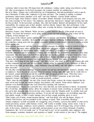 Babelfish Articles July 2015-Dec 2015 10-12-15
Page 74
warehouse toiled in more than 100-degree heat with ambulances waiting outside, taking away laborers as they
fell. After an investigation by the local newspaper, the company installed air-conditioning.)
But in its offices, Amazon uses a self-reinforcing set of management, data and psychological tools to spur its
tens of thousands of white-collar employees to do more and more. “The company is running a continual
performance improvement algorithm on its staff,” said Amy Michaels, a former Kindle marketer.
The process begins when Amazon’s legions of recruiters identify thousands of job prospects each year, who
face extra screening by “bar raisers,” star employees and part-time interviewers charged with ensuring that only
the best are hired. As the newcomers acclimate, they often feel dazzled, flattered and intimidated by how much
responsibility the company puts on their shoulders and how directly Amazon links their performance to the
success of their assigned projects, whether selling wine or testing the delivery of packages straight to shoppers’
car trunks.
Interactive Feature | Amy Michaels “When you have so much turnover, the risk is that people are seen as
fungible. You know that tomorrow you’re going to look around and some people are going to have left the
company or been managed out.”
Every aspect of the Amazon system amplifies the others to motivate and discipline the company’s marketers,
engineers and finance specialists: the leadership principles; rigorous, continuing feedback on performance; and
the competition among peers who fear missing a potential problem or improvement and race to answer an email
before anyone else.
Some veterans interviewed said they were protected from pressures by nurturing bosses or worked in relatively
slow divisions. But many others said the culture stoked their willingness to erode work-life boundaries,
castigate themselves for shortcomings (being “vocally self-critical” is included in the description of the
leadership principles) and try to impress a company that can often feel like an insatiable taskmaster. Even many
Amazonians who have worked on Wall Street and at start-ups say the workloads at the new South Lake Union
campus can be extreme: marathon conference calls on Easter Sunday and Thanksgiving, criticism from bosses
for spotty Internet access on vacation, and hours spent working at home most nights or weekends.
“One time I didn’t sleep for four days straight,” said Dina Vaccari, who joined in 2008 to sell Amazon gift cards
to other companies and once used her own money, without asking for approval, to pay a freelancer in India to
enter data so she could get more done. “These businesses were my babies, and I did whatever I could to make
them successful.”
She and other workers had no shortage of career options but said they had internalized Amazon’s priorities. One
ex-employee’s fiancé became so concerned about her nonstop working night after night that he would drive to
the Amazon campus at 10 p.m. and dial her cellphone until she agreed to come home. When they took a
vacation to Florida, she spent every day at Starbucks using the wireless connection to get work done.
Interactive Feature | Liz Pearce “I would see people practically combust.”
“That’s when the ulcer started,” she said. (Like several other former workers, the woman requested that her
name not be used because her current company does business with Amazon. Some current employees were
reluctant to be identified because they were barred from speaking with reporters.)
To prod employees, Amazon has a powerful lever: more data than any retail operation in history. Its perpetual
flow of real-time, ultradetailed metrics allows the company to measure nearly everything its customers do: what
they put in their shopping carts, but do not buy; when readers reach the “abandon point” in a Kindle book; and
what they will stream based on previous purchases. It can also tell when engineers are not building pages that
load quickly enough, or when a vendor manager does not have enough gardening gloves in stock.
“Data creates a lot of clarity around decision-making,” said Sean Boyle, who runs the finance division of
Amazon Web Services and was permitted by the company to speak. “Data is incredibly liberating.”
Amazon employees are held accountable for a staggering array of metrics, a process that unfolds in what can be
anxiety-provoking sessions called business reviews, held weekly or monthly among various teams. A day or
two before the meetings, employees receive printouts, sometimes up to 50 or 60 pages long, several workers
said. At the reviews, employees are cold-called and pop-quizzed on any one of those thousands of numbers.
Explanations like “we’re not totally sure” or “I’ll get back to you” are not acceptable, many employees said.
Some managers sometimes dismissed such responses as “stupid” or told workers to “just stop it.” The toughest
 