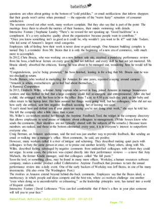 Babelfish Articles July 2015-Dec 2015 10-12-15
Page 75
questions are often about getting to the bottom of “cold pricklies,” or email notifications that inform shoppers
that their goods won’t arrive when promised — the opposite of the “warm fuzzy” sensation of consumer
satisfaction.
The sessions crowd out other work, many workers complain. But they also say that is part of the point: The
meetings force them to absorb the metrics of their business, their minds swimming with details.
Interactive Feature | Stephanie Landry “There’s no reward for not speaking up. ‘Good backbone’ is a
compliment. It’s a very seductive quality about the organization because people want to contribute.”
“Once you know something isn’t as good as it could be, why wouldn’t you want to fix it?” said Julie Todaro,
who led some of Amazon’s largest retail categories.
Employees talk of feeling how their work is never done or good enough. One Amazon building complex is
named Day 1, a reminder from Mr. Bezos that it is only the beginning of a new era of commerce, with much
more to accomplish.
In 2012, Chris Brucia, who was working on a new fashion sale site, received a punishing performance review
from his boss, a half-hour lecture on every goal he had not fulfilled and every skill he had not yet mastered. Mr.
Brucia silently absorbed the criticism, fearing he was about to be managed out, wondering how he would tell his
wife.
“Congratulations, you’re being promoted,” his boss finished, leaning in for a hug that Mr. Brucia said he was
too shocked to return.
Noelle Barnes, who worked in marketing for Amazon for nine years, repeated a saying around campus:
“Amazon is where overachievers go to feel bad about themselves.”
A Running Competition
In 2013, Elizabeth Willet, a former Army captain who served in Iraq, joined Amazon to manage housewares
vendors and was thrilled to find that a large company could feel so energetic and entrepreneurial. After she had
a child, she arranged with her boss to be in the office from 7 a.m. to 4:30 p.m. each day, pick up her baby and
often return to her laptop later. Her boss assured her things were going well, but her colleagues, who did not see
how early she arrived, sent him negative feedback accusing her of leaving too soon.
“I can’t stand here and defend you if your peers are saying you’re not doing your work,” she says he told her.
She left the company after a little more than a year.
Ms. Willet’s co-workers strafed her through the Anytime Feedback Tool, the widget in the company directory
that allows employees to send praise or criticism about colleagues to management. (While bosses know who
sends the comments, their identities are not typically shared with the subjects of the remarks.) Because team
members are ranked, and those at the bottom eliminated every year, it is in everyone’s interest to outperform
everyone else.
Craig Berman, an Amazon spokesman, said the tool was just another way to provide feedback, like sending an
email or walking into a manager’s office. Most comments, he said, are positive.
However, many workers called it a river of intrigue and scheming. They described making quiet pacts with
colleagues to bury the same person at once, or to praise one another lavishly. Many others, along with Ms.
Willet, described feeling sabotaged by negative comments from unidentified colleagues with whom they could
not argue. In some cases, the criticism was copied directly into their performance reviews — a move that Amy
Michaels, the former Kindle manager, said that colleagues called “the full paste.”
Soon the tool, or something close, may be found in many more offices. Workday, a human resources software
company, makes a similar product called Collaborative Anytime Feedback that promises to turn the annual
performance review into a daily event. One of the early backers of Workday was Jeff Bezos, in one of his many
investments. (He also owns The Washington Post.)
The rivalries at Amazon extend beyond behind-the-back comments. Employees say that the Bezos ideal, a
meritocracy in which people and ideas compete and the best win, where co-workers challenge one another
“even when doing so is uncomfortable or exhausting,” as the leadership principles note, has turned into a world
of frequent combat.
Interactive Feature | David Loftesness “You can feel comfortable that if there’s a flaw in your plan someone
will tell you to your face.”
 