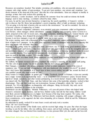 Babelfish Articles July 2015-Dec 2015 10-12-15
Page 76
Resources are sometimes hoarded. That includes promising job candidates, who are especially precious at a
company with a high number of open positions. To get new team members, one veteran said, sometimes “you
drown someone in the deep end of the pool,” then take his or her subordinates. Ideas are critiqued so harshly in
meetings at times that some workers fear speaking up.
David Loftesness, a senior developer, said he admired the customer focus but could not tolerate the hostile
language used in many meetings, a comment echoed by many others.
For years, he and his team devoted themselves to improving the search capabilities of Amazon’s website —
only to discover that Mr. Bezos had greenlighted a secret competing effort to build an alternate technology.
“I’m not going to be the kind of person who can work in this environment,” he said he concluded. He went on
to become a director of engineering at Twitter.
Each year, the internal competition culminates at an extended semi-open tournament called an Organization
Level Review, where managers debate subordinates’ rankings, assigning and reassigning names to boxes in a
matrix projected on the wall. In recent years, other large companies, including Microsoft, General Electric and
Accenture Consulting, have dropped the practice — often called stack ranking, or “rank and yank” — in part
because it can force managers to get rid of valuable talent just to meet quotas.
The review meeting starts with a discussion of the lower-level employees, whose performance is debated in
front of higher-level managers. As the hours pass, successive rounds of managers leave the room, knowing that
those who remain will determine their fates.
Preparing is like getting ready for a court case, many supervisors say: To avoid losing good members of their
teams — which could spell doom — they must come armed with paper trails to defend the wrongfully accused
and incriminate members of competing groups. Or they adopt a strategy of choosing sacrificial lambs to protect
more essential players. “You learn how to diplomatically throw people under the bus,” said a marketer who
spent six years in the retail division. “It’s a horrible feeling.”
Amazon employees on a lunch break. Many employees say they spend hours working at home most nights or
on weekends.
Mr. Galbato, the human resources executive, explained the company’s reasoning for the annual staff paring.
“We hire a lot of great people,” he said in an email, “but we don’t always get it right.”
Dick Finnegan, a consultant who advises companies on how to retain employees, warns of the costs of
mandatory cuts. “If you can build an organization with zero deadwood, why wouldn’t you do it?” he asked.
“But I don’t know how sustainable it is. You’d have to have a never-ending two-mile line around the block of
very qualified people who want to work for you.”
Many women at Amazon attribute its gender gap — unlike Facebook, Google or Walmart, it does not currently
have a single woman on its top leadership team — to its competition-and-elimination system. Several former
high-level female executives, and other women participating in a recent internal Amazon online discussion that
was shared with The New York Times, said they believed that some of the leadership principles worked to their
disadvantage. They said they could lose out in promotions because of intangible criteria like “earn trust”
(principle No. 10) or the emphasis on disagreeing with colleagues. Being too forceful, they said, can be
particularly hazardous for women in the workplace.
Motherhood can also be a liability. Michelle Williamson, a 41-year-old parent of three who helped build
Amazon’s restaurant supply business, said her boss, Shahrul Ladue, had told her that raising children would
most likely prevent her from success at a higher level because of the long hours required. Mr. Ladue, who
confirmed her account, said that Ms. Williamson had been directly competing with younger colleagues with
fewer commitments, so he suggested she find a less demanding job at Amazon. (Both he and Ms. Williamson
left the company.)
He added that he usually worked 85 or more hours a week and rarely took a vacation.
When ‘All’ Isn’t Good Enough
Molly Jay, an early member of the Kindle team, said she received high ratings for years. But when she began
traveling to care for her father, who was suffering from cancer, and cut back working on nights and weekends,
her status changed. She was blocked from transferring to a less pressure-filled job, she said, and her boss told
 