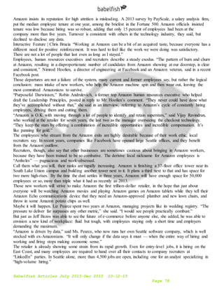 Babelfish Articles July 2015-Dec 2015 10-12-15
Page 78
Amazon insists its reputation for high attrition is misleading. A 2013 survey by PayScale, a salary analysis firm,
put the median employee tenure at one year, among the briefest in the Fortune 500. Amazon officials insisted
tenure was low because hiring was so robust, adding that only 15 percent of employees had been at the
company more than five years. Turnover is consistent with others in the technology industry, they said, but
declined to disclose any data.
Interactive Feature | Chris Brucia “Working at Amazon can be a bit of an acquired taste, because everyone has a
different need for positive reinforcement. It was hard to feel like the work we were doing was satisfactory.
There are not a lot of people that last even as long as I stayed.”
Employees, human resources executives and recruiters describe a steady exodus. “The pattern of burn and churn
at Amazon, resulting in a disproportionate number of candidates from Amazon showing at our doorstep, is clear
and consistent,” Nimrod Hoofien, a director of engineering at Facebook and an Amazon veteran, said in a recent
Facebook post.
Those departures are not a failure of the system, many current and former employees say, but rather the logical
conclusion: mass intake of new workers, who help the Amazon machine spin and then wear out, leaving the
most committed Amazonians to survive.
“Purposeful Darwinism,” Robin Andrulevich, a former top Amazon human resources executive who helped
draft the Leadership Principles, posted in reply to Mr. Hoofien’s comment. “They never could have done what
they’ve accomplished without that,” she said in an interview, referring to Amazon’s cycle of constantly hiring
employees, driving them and cutting them.
“Amazon is O.K. with moving through a lot of people to identify and retain superstars,” said Vijay Ravindran,
who worked at the retailer for seven years, the last two as the manager overseeing the checkout technology.
“They keep the stars by offering a combination of incredible opportunities and incredible compensation. It’s
like panning for gold.”
The employees who stream from the Amazon exits are highly desirable because of their work ethic, local
recruiters say. In recent years, companies like Facebook have opened large Seattle offices, and they benefit
from the Amazon outflow.
Recruiters, though, also say that other businesses are sometimes cautious about bringing in Amazon workers,
because they have been trained to be so combative. The derisive local nickname for Amazon employees is
“Amholes” — pugnacious and work-obsessed.
Call them what you will, their ranks are rapidly increasing. Amazon is finishing a 37-floor office tower near its
South Lake Union campus and building another tower next to it. It plans a third next to that and has space for
two more high-rises. By the time the dust settles in three years, Amazon will have enough space for 50,000
employees or so, more than triple what it had as recently as 2013.
Those new workers will strive to make Amazon the first trillion-dollar retailer, in the hope that just about
everyone will be watching Amazon movies and playing Amazon games on Amazon tablets while they tell their
Amazon Echo communications device that they need an Amazon-approved plumber and new lawn chairs, and
throw in some Amazon potato chips as well.
Maybe it will happen. Liz Pearce spent two years at Amazon, managing projects like its wedding registry. “The
pressure to deliver far surpasses any other metric,” she said. “I would see people practically combust.”
But just as Jeff Bezos was able to see the future of e-commerce before anyone else, she added, he was able to
envision a new kind of workplace: fluid but tough, with employees staying only a short time and employers
demanding the maximum.
“Amazon is driven by data,” said Ms. Pearce, who now runs her own Seattle software company, which is well
stocked with ex-Amazonians. “It will only change if the data says it must — when the entire way of hiring and
working and firing stops making economic sense.”
The retailer is already showing some strain from its rapid growth. Even for entry-level jobs, it is hiring on the
East Coast, and many employees are required to hand over all their contacts to company recruiters at
“LinkedIn” parties. In Seattle alone, more than 4,500 jobs are open, including one for an analyst specializing in
“high-volume hiring.”
 