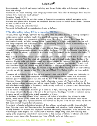 Babelfish Articles July 2015-Dec 2015 10-12-15
Page 79
Some companies, faced with such an overwhelming need for new bodies, might scale back their ambitions or
soften their message.
Not Amazon. In a recent recruiting video, one young woman warns: “You either fit here or you don’t. You love
it or you don’t. There is no middle ground.”
Correction: August 18, 2015
An article on Sunday about the workplace culture at Amazon.com erroneously included a company among
those that have opened offices in Seattle and that benefit from the outflow of workers from Amazon. Facebook
has done so, but LinkedIn has not.
Are 'skinny' services the next media trend?
This post is by Sam Farrand, account/planning director at the7stars.
BT is attempting to buy EE for a reported£12.5bn.
The deal, should it go through, represents the latest move within the utilities industry to shore up a company's
position across multiple products, bundle them up and sell customers a suite of services.
Big money acquisitions only represent the crest of the wave: Sky offers its customers TV, a phone line,
broadband and mobile; Vodafone provides Spotify Premium as part of its higher price contract bundles; and
even energy companies such as Southern Electric are now offering products as diverse as broadband on top of
power supply. In short, bundling is big business.
However, in the media world there are hints of a very different future, one where content is being actively
'unbundled', with veteran market-disruptor Apple leading the charge. CBS CEO Les Moonves views Apple as
'trying to change the universe' – the universe in question being the traditional satellite or cable subscription TV
model.
Apple is widely expected to announce a new version of Apple TV that involves content deals to show catch-up
and live TV across the Web. This would allow consumers to sign up to much smaller 'skinny' bundles of TV
networks, delivered online and allowing a much more tailored package for customers. Sony too has looked to
pre-empt Apple's move with its announcement last month that its PlayStation Vue streaming TV service will
allow subscribers to pick the channels they want to subscribe to. Although the offering launched with a very
limited selection of channels, like Apple the potential is huge. Nearly 45,000 PlayStation 4s are sold worldwide
every day and sales are expected to pass 38m by the end of March 2016. That's a lot of set top boxes ready to
go.
Consumers will undoubtedly benefit from the new approach – one look at Netflix's usage stats (accounting for
35% of US internet traffic alone) shows that an appetite for on-demand content is there, as is the threat to
traditional pay TV suppliers such as Sky. Also, with the likes of BT winning vital content bids such as the
Champions League, the single-source content bundle is becoming a tougher sell. There is a clear trend of
content platforms offering premium users ad-free content. Spotify, Amazon and Netflix are all ad-free for their
paid subscribers (despite reports to the contrary, Netflix recently reaffirmed its promise to users that third-party
adverts will never be shown on the site).
Even the bastion of free content, YouTube, got in on the act in April, announcing that a paid-for ad-free version
of its service will arrive by the end of the year. In this environment, the old pay TV model of customers paying
for access and still seeing ads begins to look unappealing to viewers.
The likelihood is that many of these 'skinny' platforms will be free of advertising. Any increase in walled
gardens, where the best quality content lives ad-free, is clearly not great news for advertisers. More ad-free
viewing means supply of ad-exposed consumers will decrease and the price of ads will rise. Brands will have to
think more creatively to get in front of audiences.
An emphasis on branded and additional content will form a bigger part of media schedules in an unbundled
future. When the content itself becomes ad-free, the opportunities shift elsewhere. Media schedules of the future
are likely to include an increased role for product placement and celebrity endorsement. While advertisers will
be increasingly unable to place a 30-second advert in the middle of high rating series, that won't stop them
signing up the programmes' stars to tweet endorsements to their audience of millions of followers and include
numerous product shots within the content (yes, House of Cards, you're not fooling anyone).
 