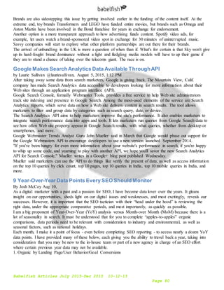 Babelfish Articles July 2015-Dec 2015 10-12-15
Page 80
Brands are also sidestepping this issue by getting involved earlier in the funding of the content itself. At the
extreme end, toy brands Transformers and LEGO have funded entire movies, but brands such as Omega and
Aston Martin have been involved in the Bond franchise for years in exchange for endorsement.
Another option is a more transparent approach to how advertising funds content. Spotify video ads, for
example, let users watch a brand-sponsored video spot in exchange for 30 minutes of uninterrupted music.
Savvy companies will start to explore what other platform partnerships are out there for their brands.
The arrival of unbundling in the UK is more a question of when than if. What's for certain is that Sky won't give
up its hard-fought brand dominance without a fight and fledgling media models will have to up their game if
they are to stand a chance of taking over the telecoms giant. The race is on.
Google Makes SearchAnalytics Data Available ThroughAPI
by Laurie Sullivan @lauriesullivan, August 5, 2015, 1:12 PM
After taking away some data from search marketers, Google is giving back. The Mountain View, Calif.
company has made Search Analytics data accessible to developers looking for more information about their
Web sites through an application program interface (API).
Google Search Console, formally Webmaster Tools, provides a free service to help Web site administrators
track site indexing and presence in Google Search. Among the most-used elements of the service are Search
Analytics reports, which serve data on how a Web site delivers content in search results. The tool allows
marketers to filter and group data by categories such as search query, date, or device.
The Search Analytics API aims to help marketers improve the site's performance. It also enables marketers to
integrate search performance data into apps and tools. It lets marketers run queries from Google Search data to
see how often Web site property appear in Google Search results, with what queries, whether from desktop or
smartphones, and more.
Google Webmaster Trends Analyst Guru John Mueller said in March that Google would phase out support for
the Google Webmasters API to encourage developers to use a new version launched September 2014.
"If you've been hungry for even more information about your website's performance in search, if you're happy
to whip up some code, and yearning to play with another API, we hope you'll savor the new Search Analytics
API for Search Console," Mueller writes in a Google+ blog post published Wednesday.
Mueller said marketers can use the API to do things like verify the present of data, as well as access information
on the top 10 queries by click count, top 10 pages, top 10 queries in India, top 10 mobile queries in India, and
more.
9 Year-Over-Year Data Points Every SEO Should Monitor
By Josh McCoy Aug 10,
As a digital marketer with a past and a passion for SEO, I have become data lover over the years. It gleans
insight on our opportunities, sheds light on our digital issues and weaknesses, and most excitingly, reveals our
successes. However, it is important that the SEO tactician with their “head under the hood” is reviewing the
right data, under the appropriate comparative periods, and most importantly, as quickly as possible.
I am a big proponent of Year-Over-Year (YoY) analysis versus Month-over Month (MoM) because there is a
lot of seasonality in search. It must be understood that for you to complete “apples-to-apples” organic
comparisons, data periods need to be relevant with consideration to industry and environmental, as well as
seasonal factors, such as national holidays.
Each month, I make it a point of focus - even before completing SEO reporting - to access nearly a dozen YoY
data points. I have provided many of these below, each giving you the ability to travel back a year, taking into
consideration that you may be new to the in-house team or part of a new agency in charge of an SEO effort
where certain previous year data may not be available.
1. Organic by Landing Page/User Behavior/Goal Conversions
 