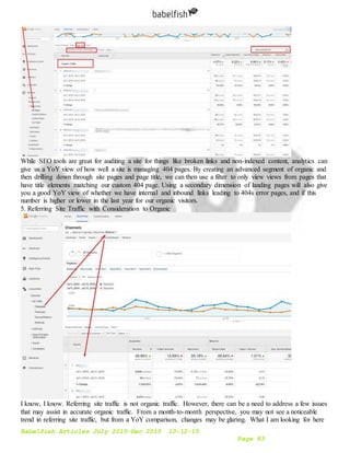 Babelfish Articles July 2015-Dec 2015 10-12-15
Page 83
While SEO tools are great for auditing a site for things like broken links and non-indexed content, analytics can
give us a YoY view of how well a site is managing 404 pages. By creating an advanced segment of organic and
then drilling down through site pages and page title, we can then use a filter to only view views from pages that
have title elements matching our custom 404 page. Using a secondary dimension of landing pages will also give
you a good YoY view of whether we have internal and inbound links leading to 404s error pages, and if this
number is higher or lower in the last year for our organic visitors.
5. Referring Site Traffic with Consideration to Organic
I know, I know. Referring site traffic is not organic traffic. However, there can be a need to address a few issues
that may assist in accurate organic traffic. From a month-to-month perspective, you may not see a noticeable
trend in referring site traffic, but from a YoY comparison, changes may be glaring. What I am looking for here
 