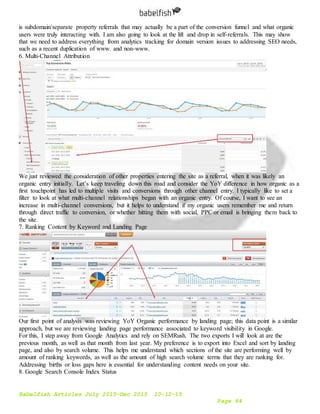 Babelfish Articles July 2015-Dec 2015 10-12-15
Page 84
is subdomain/separate property referrals that may actually be a part of the conversion funnel and what organic
users were truly interacting with. I am also going to look at the lift and drop in self-referrals. This may show
that we need to address everything from analytics tracking for domain version issues to addressing SEO needs,
such as a recent duplication of www. and non-www.
6. Multi-Channel Attribution
We just reviewed the consideration of other properties entering the site as a referral, when it was likely an
organic entry initially. Let’s keep traveling down this road and consider the YoY difference in how organic as a
first touchpoint has led to multiple visits and conversions through other channel entry. I typically like to set a
filter to look at what multi-channel relationships began with an organic entry. Of course, I want to see an
increase in multi-channel conversions, but it helps to understand if my organic users remember me and return
through direct traffic to conversion, or whether hitting them with social, PPC or email is bringing them back to
the site.
7. Ranking Content by Keyword and Landing Page
Our first point of analysis was reviewing YoY Organic performance by landing page; this data point is a similar
approach, but we are reviewing landing page performance associated to keyword visibility in Google.
For this, I step away from Google Analytics and rely on SEMRush. The two exports I will look at are the
previous month, as well as that month from last year. My preference is to export into Excel and sort by landing
page, and also by search volume. This helps me understand which sections of the site are performing well by
amount of ranking keywords, as well as the amount of high search volume terms that they are ranking for.
Addressing births or loss gaps here is essential for understanding content needs on your site.
8. Google Search Console Index Status
 