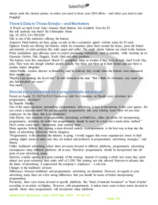 Babelfish Articles July 2015-Dec 2015 10-12-15
Page 86
always paint the clearest picture on where you need to focus your SEO efforts - and where you need to start
bragging!
There's Data in Those Emojis -- and Marketers
It Wasn't an April Fools' Joke: Amazon Dash Buttons Are Available Now for $5
But will anybody buy them? By Christopher Heine
July 29, 2015, 5:41 PM EDT
Tide is one of the marketers offering the buttons.
Amazon's Dash buttons are here, going on sale on the e-commerce giant's website today for $5 each.
Eighteen brands are offering the buttons, which let consumers place them around the house, press the button
and instantly re-order products like toilet paper and coffee. The small, plastic buttons are wired to the Amazon
Prime smartphone app, allowing users to control purchasing restrictions, such as quantity, while stocking up on
Gatorade, Gerber, Tide, Huggies, Kraft, Glad and other products.
The buttons were first announced March 31, prompting many to wonder if they were an early April Fools' Day
joke. They were not, though whether people actually buy them, put them up in their homes and use them is
another matter altogether.
Adam Padilla, creative director at BrandFire, said he believed they would when the buttons were announced
three months ago.
"Maybe I am drinking the Kool-Aid," he told Adweek at the time. "But I think it's obviously very smart and
also has practical use cases."
Stay tuned.
Should everyadvertiser be a programmatic advertiser?
Posted on August 25, 2015 in PA.O Exclusives with No Comments on Should every advertiser be a
programmatic advertiser?
By Danielle Manley
One of the major questions surrounding programmatic advertising is how to incorporate it into your agency. Do
you create a separate team? Do you incorporate programmatic into your existing team? How do you train
employees for the future that is programmatic?
John Merris, vice president of programmatic advertising at MultiView, offers his advice for incorporating
programmatic, including his belief that programmatic should be used “as a tool, not a stand-alone method.”
Don’t create a new team – incorporate your existing team
Many agencies believe that creating a team devoted entirely to programmatic is the best way to leap into the
future of advertising. However, Merris disagrees.
“Programmatic is the direction the industry is going. I would suggest that every organization invest in their
existing digital teams to make sure they are trained and proficient in programmatic advertising strategies,” said
Merris.
Unlike traditional advertising where there are teams devoted to different platforms, programmatic advertising
encompasses many different platforms all at once. Therefore, programmatic should be incorporated into all
parts of your advertising teams.
Starcom, a media agency, is a great example of this strategy. Instead of creating a whole new team, they spent
almost two years retraining their entire staff of 1,200. This training not only allowed Starcom to advance into
the future of advertising, it empowered the company’s employees – a win-win.
Changes to the traditional ad team
Differences between traditional and programmatic advertising are abundant. However, in regards to your
advertising team, there are a few strong differences that you should be aware of before incorporating
programmatic.
Previously, there were teams devoted to specific platforms, like “head of national broadcast” or “head of print,”
according to an article on Digiday. However, with programmatic, it makes more sense to have teams devoted to
specific clients since programmatic will incorporate many platforms.
 