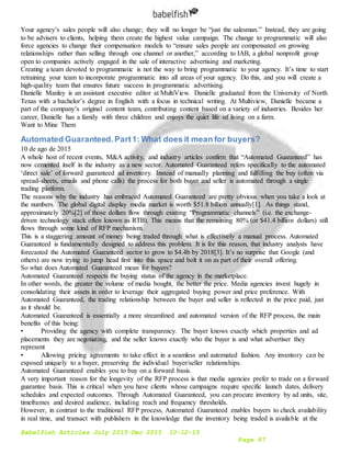 Babelfish Articles July 2015-Dec 2015 10-12-15
Page 87
Your agency’s sales people will also change; they will no longer be “just the salesman.” Instead, they are going
to be advisers to clients, helping them create the highest value campaign. The change to programmatic will also
force agencies to change their compensation models to “ensure sales people are compensated on growing
relationships rather than selling through one channel or another,” according to IAB, a global nonprofit group
open to companies actively engaged in the sale of interactive advertising and marketing.
Creating a team devoted to programmatic is not the way to bring programmatic to your agency. It’s time to start
retraining your team to incorporate programmatic into all areas of your agency. Do this, and you will create a
high-quality team that ensures future success in programmatic advertising.
Danielle Manley is an assistant executive editor at MultiView. Danielle graduated from the University of North
Texas with a bachelor’s degree in English with a focus in technical writing. At Multiview, Danielle became a
part of the company’s original content team, contributing content based on a variety of industries. Besides her
career, Danielle has a family with three children and enjoys the quiet life of living on a farm.
Want to Mine Them
Automated Guaranteed. Part1: What does it mean for buyers?
10 de ago de 2015
A whole host of recent events, M&A activity, and industry articles confirm that “Automated Guaranteed” has
now cemented itself in the industry as a new sector. Automated Guaranteed refers specifically to the automated
‘direct sale’ of forward guaranteed ad inventory. Instead of manually planning and fulfilling the buy (often via
spread-sheets, emails and phone calls) the process for both buyer and seller is automated through a single
trading platform.
The reasons why the industry has embraced Automated Guaranteed are pretty obvious when you take a look at
the numbers. The global digital display media market is worth $51.8 billion annually[1]. As things stand,
approximately 20%[2] of those dollars flow through existing “Programmatic channels” (i.e. the exchange-
driven technology stack often known as RTB). This means that the remaining 80% (or $41.4 billion dollars) still
flows through some kind of RFP mechanism.
This is a staggering amount of money being traded through what is effectively a manual process. Automated
Guaranteed is fundamentally designed to address this problem. It is for this reason, that industry analysts have
forecasted the Automated Guaranteed sector to grow to $4.4b by 2018[3]. It’s no surprise that Google (and
others) are now trying to jump head first into this space and bolt it on as part of their overall offering.
So what does Automated Guaranteed mean for buyers?
Automated Guaranteed respects the buying status of the agency in the marketplace.
In other words, the greater the volume of media bought, the better the price. Media agencies invest hugely in
consolidating their assets in order to leverage their aggregated buying power and price preference. With
Automated Guaranteed, the trading relationship between the buyer and seller is reflected in the price paid, just
as it should be.
Automated Guaranteed is essentially a more streamlined and automated version of the RFP process, the main
benefits of this being:
• Providing the agency with complete transparency. The buyer knows exactly which properties and ad
placements they are negotiating, and the seller knows exactly who the buyer is and what advertiser they
represent
• Allowing pricing agreements to take effect in a seamless and automated fashion. Any inventory can be
exposed uniquely to a buyer, preserving the individual buyer/seller relationships.
Automated Guaranteed enables you to buy on a forward basis.
A very important reason for the longevity of the RFP process is that media agencies prefer to trade on a forward
guarantee basis. This is critical when you have clients whose campaigns require specific launch dates, delivery
schedules and expected outcomes. Through Automated Guaranteed, you can procure inventory by ad units, site,
timeframes and desired audience, including reach and frequency thresholds.
However, in contrast to the traditional RFP process, Automated Guaranteed enables buyers to check availability
in real time, and transact with publishers in the knowledge that the inventory being traded is available at the
 