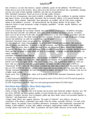 Babelfish Articles July 2015-Dec 2015 10-12-15
Page 88
time of trade (i.e. no more time intensive, manual availability queries for the publisher). The RFP process
breaks down as soon as the inventory data is taken out of the ad server and inserted into a spreadsheet, meaning
you lose your point of truth regarding availability and what you can guarantee.
With Automated Guaranteed, buyers get access to the high quality inventory.
Given the level of transparency and control available to publishers, they have confidence in exposing exclusive
high impact formats, across high quality placements that are extremely unlikely to be exposed through other
performance driven channels. Importantly, these placements are available with all of the various targeting
options in the publisher’s ad server – all exposed directly into the buying interface for the agency. This
empowers buyers to easily incorporate a range of targeting capabilities – ad units, specific audiences, and
custom criteria.
Automated Guaranteed drives better results.
It does so by respecting the very human dynamic that is the bedrock of our industry. In-platform messaging
means that buyer and seller can collaborate much more closely to achieve the desired outcome. In tandem,
direct access to the ad server by the seller means that optimization is a far more dynamic proposition and a far
more responsive process. The media schedule becomes a dynamic document as a result. So the days of change
requests and optimizing via email are close to being over, for good.
Automated Guaranteed means you get more value for money.
For other ‘traditional’ forms of programmatic, the ad tech stack is bloated and convoluted, with scores of
different players and middlemen. In contrast to this, the technology stack for Automated Guaranteed is much
cleaner. There is a buyer, there is a seller, and there is one sole intermediary sitting between them facilitating
the process. This means that a greater percentage of the advertiser’s budget is spent on media, and this produces
better outcomes by default in return. Given this level of transparency, challenges around fraud and quality are
entirely mitigated.
Automated Guaranteed is more efficient.
It enables you to cover more ground faster. Let’s be honest, the relentless back and forth to secure inventory can
be excruciating. Finally, you secure your client’s approval and suddenly, the inventory is no longer available
and the cycle starts over again. All the while, you’re losing money. This is particularly frustrating when you
know what you want to buy; but can’t access it quickly. At Adslot, we refer to these types of RFPs as
“transactional RFPs” – where the sale is purely a standard buy rather than a custom deal. Our research suggests
that over 50% of RFPs fall into this category, which means that you are wasting your time more often than not.
Through Automated Guaranteed, the trades are executed in minutes, not days or weeks. Welcome to the new era
of digital media trading.
Watch out for ‘Part 2’ of this series, where we’ll be taking a look at what Automated Guaranteed means for
sellers.
[1] http://techcrunch.com/2014/04/07/internet-ad-spend-to-reach-121b-in-2014-23-of-537b-total-ad-spend-ad-
tech-gives-display-a-boost-over-search/
[2] IAB: Programmatic and RTB - http://www.iab.net/programmatic#sthash.XTc16EO3.dpuf
Red-State Algorithm Vs. Blue-State Algorithm
by Steve Smith, Monday, Aug. 10, 2015
Claims of media bias have been with us for decades and are pretty much baked into political discourse now. The
rise of Fox, MSNBC and hyper-partisan punditry in recent decades may seem to many like a contemporary
devolution of political discourse from an imagined golden age where media sources were presumed impartial or
“objective,” and disagreements more civil.
A longer media history view suggests otherwise. The notion of “objective” news delivery was more a
construction of the modern, corporatized mass media of the last century, especially television. For much of the
nation’s history, the principal source of political information, newspapers, often transparently represented the
leanings of their publishers. In many cities multiple newspapers waged partisan battles in their headlines,
coverage choices and overall tone. “Bias” in journalism and uncivil public discourse are not exactly inventions
 