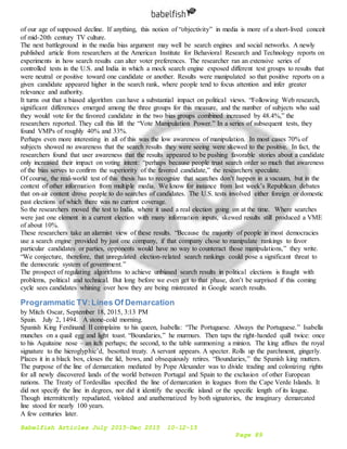 Babelfish Articles July 2015-Dec 2015 10-12-15
Page 89
of our age of supposed decline. If anything, this notion of “objectivity” in media is more of a short-lived conceit
of mid-20th century TV culture.
The next battleground in the media bias argument may well be search engines and social networks. A newly
published article from researchers at the American Institute for Behavioral Research and Technology reports on
experiments in how search results can alter voter preferences. The researcher ran an extensive series of
controlled tests in the U.S. and India in which a mock search engine exposed different test groups to results that
were neutral or positive toward one candidate or another. Results were manipulated so that positive reports on a
given candidate appeared higher in the search rank, where people tend to focus attention and infer greater
relevance and authority.
It turns out that a biased algorithm can have a substantial impact on political views. “Following Web research,
significant differences emerged among the three groups for this measure, and the number of subjects who said
they would vote for the favored candidate in the two bias groups combined increased by 48.4%,” the
researchers reported. They call this lift the “Vote Manipulation Power.” In a series of subsequent tests, they
found VMPs of roughly 40% and 33%.
Perhaps even more interesting in all of this was the low awareness of manipulation. In most cases 70% of
subjects showed no awareness that the search results they were seeing were skewed to the positive. In fact, the
researchers found that user awareness that the results appeared to be pushing favorable stories about a candidate
only increased their impact on voting intent: “perhaps because people trust search order so much that awareness
of the bias serves to confirm the superiority of the favored candidate,” the researchers speculate.
Of course, the real-world test of this thesis has to recognize that searches don’t happen in a vacuum, but in the
context of other information from multiple media. We know for instance from last week’s Republican debates
that on-air content drove people to do searches of candidates. The U.S. tests involved either foreign or domestic
past elections of which there was no current coverage.
So the researchers moved the test to India, where it used a real election going on at the time. Where searches
were just one element in a current election with many information inputs, skewed results still produced a VME
of about 10%.
These researchers take an alarmist view of these results. “Because the majority of people in most democracies
use a search engine provided by just one company, if that company chose to manipulate rankings to favor
particular candidates or parties, opponents would have no way to counteract those manipulations,” they write.
“We conjecture, therefore, that unregulated election-related search rankings could pose a significant threat to
the democratic system of government.”
The prospect of regulating algorithms to achieve unbiased search results in political elections is fraught with
problems, political and technical. But long before we even get to that phase, don’t be surprised if this coming
cycle sees candidates whining over how they are being mistreated in Google search results.
Programmatic TV:Lines Of Demarcation
by Mitch Oscar, September 18, 2015, 3:13 PM
Spain. July 2, 1494. A stone-cold morning.
Spanish King Ferdinand II complains to his queen, Isabella: “The Portuguese. Always the Portuguese.” Isabella
munches on a quail egg and light toast. “Boundaries,” he murmurs. Then taps the right-handed quill twice: once
to his Aquitaine nose – an itch perhaps; the second, to the table summoning a minion. The king affixes the royal
signature to the hieroglyphic’d, besotted treaty. A servant appears. A specter. Rolls up the parchment, gingerly.
Places it in a black box, closes the lid, bows, and obsequiously retires. “Boundaries,” the Spanish king mutters.
The purpose of the line of demarcation mediated by Pope Alexander was to divide trading and colonizing rights
for all newly discovered lands of the world between Portugal and Spain to the exclusion of other European
nations. The Treaty of Tordesillas specified the line of demarcation in leagues from the Cape Verde Islands. It
did not specify the line in degrees, nor did it identify the specific island or the specific length of its league.
Though intermittently repudiated, violated and anathematized by both signatories, the imaginary demarcated
line stood for nearly 100 years.
A few centuries later.
 